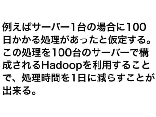 例えばサーバー1台の場合に100
日かかる処理があったと仮定する。
この処理を100台のサーバーで構
成されるHadoopを利用すること
で、処理時間を1日に減らすことが
出来る。
 