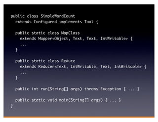 public class SimpleWordCount
  extends Configured implements Tool {

    public static class MapClass
      extends Mapper<Object, Text, Text, IntWritable> {
      ...
    }

    public static class Reduce
      extends Reducer<Text, IntWritable, Text, IntWritable> {
      ...
    }

    public int run(String[] args) throws Exception { ... }

    public static void main(String[] args) { ... }
}
 