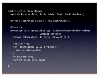 public static class Reduce
  extends Reducer<Text, IntWritable, Text, IntWritable> {

    private IntWritable count = new IntWritable();

    @Override
    protected void reduce(Text key, Iterable<IntWritable> values,
                          Context context)
      throws IOException, InterruptedException {

        int sum = 0;
        for (IntWritable value : values) {
          sum += value.get();
        }
        count.set(sum);
        context.write(key, count);
    }
}
 