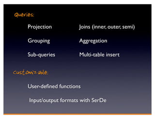 Queries:
     Projection           Joins (inner, outer, semi)

     Grouping             Aggregation

     Sub-queries          Multi-table insert


Customizable:
     User-deﬁned functions

      Input/output formats with SerDe
 