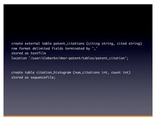 create external table patent_citations (citing string, cited string)
row format delimited fields terminated by ','
stored as textfile
location '/user/sleberkn/nber-patent/tables/patent_citation';



create table citation_histogram (num_citations int, count int)
stored as sequencefile;
 