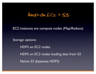 Amazon EC2 + S3
EC2 instances are compute nodes (Map/Reduce)


Storage options:

    HDFS on EC2 nodes

    HDFS on EC2 nodes loading data from S3

    Native S3 (bypasses HDFS)
 