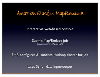 Amazon Elastic MapReduce
         Interact via web-based console


            Submit Map/Reduce job
               (streaming, Hive, Pig, or JAR)




EMR conﬁgures & launches Hadoop cluster for job


         Uses S3 for data input/output
 
