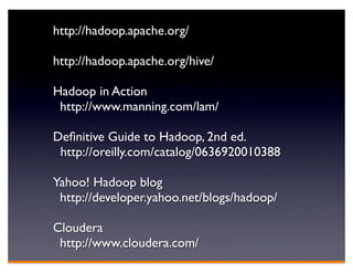 http://hadoop.apache.org/

http://hadoop.apache.org/hive/

Hadoop in Action
 http://www.manning.com/lam/

Deﬁnitive Guide to Hadoop, 2nd ed.
 http://oreilly.com/catalog/0636920010388

Yahoo! Hadoop blog
 http://developer.yahoo.net/blogs/hadoop/

Cloudera
 http://www.cloudera.com/
 