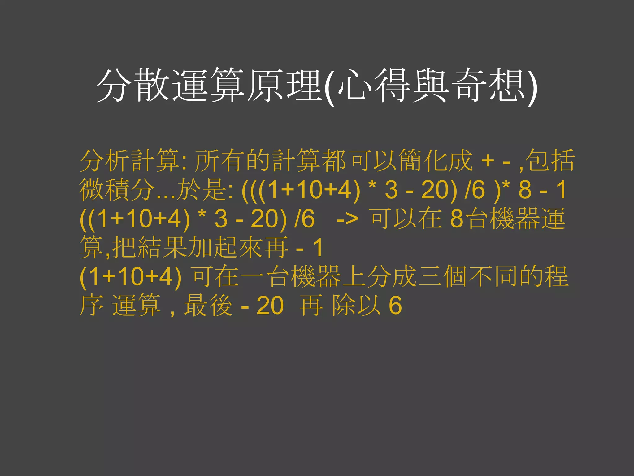 分散運算原理(心得與奇想)
分析計算: 所有的計算都可以簡化成 + - ,包括
微積分...於是: (((1+10+4) * 3 - 20) /6 )* 8 - 1
((1+10+4) * 3 - 20) /6 -> 可以在 8台機器運
算,把結果加起來再 - 1
(1+10+4) 可在一台機器上分成三個不同的程
序 運算 , 最後 - 20 再 除以 6
 