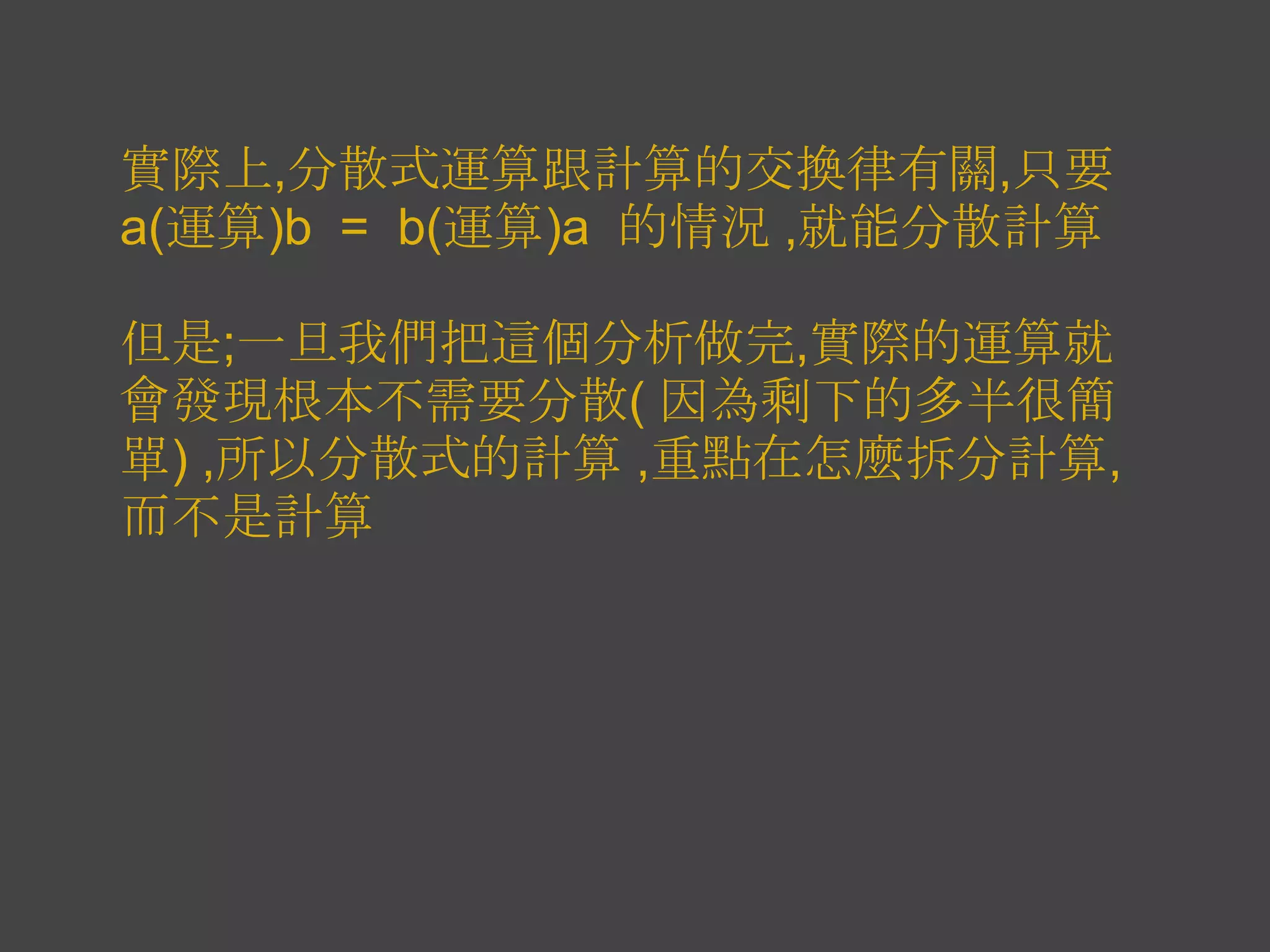 實際上,分散式運算跟計算的交換律有關,只要
a(運算)b = b(運算)a 的情況 ,就能分散計算

但是;一旦我們把這個分析做完,實際的運算就
會發現根本不需要分散( 因為剩下的多半很簡
單) ,所以分散式的計算 ,重點在怎麼拆分計算,
而不是計算
 
