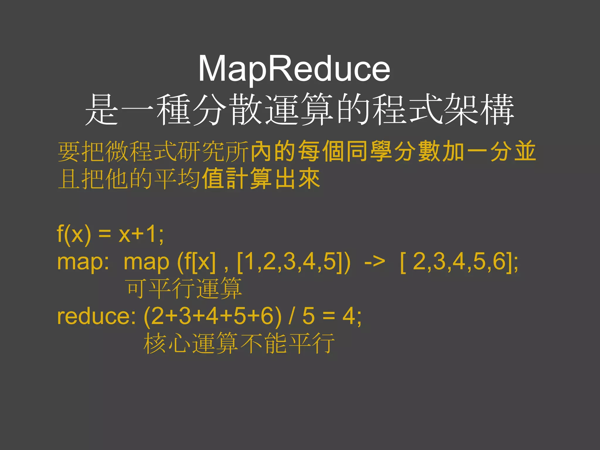 MapReduce
  是一種分散運算的程式架構
要把微程式研究所內的每個同學分數加一分並
且把他的平均值計算出來

f(x) = x+1;
map: map (f[x] , [1,2,3,4,5]) -> [ 2,3,4,5,6];
       可平行運算
reduce: (2+3+4+5+6) / 5 = 4;
         核心運算不能平行
 