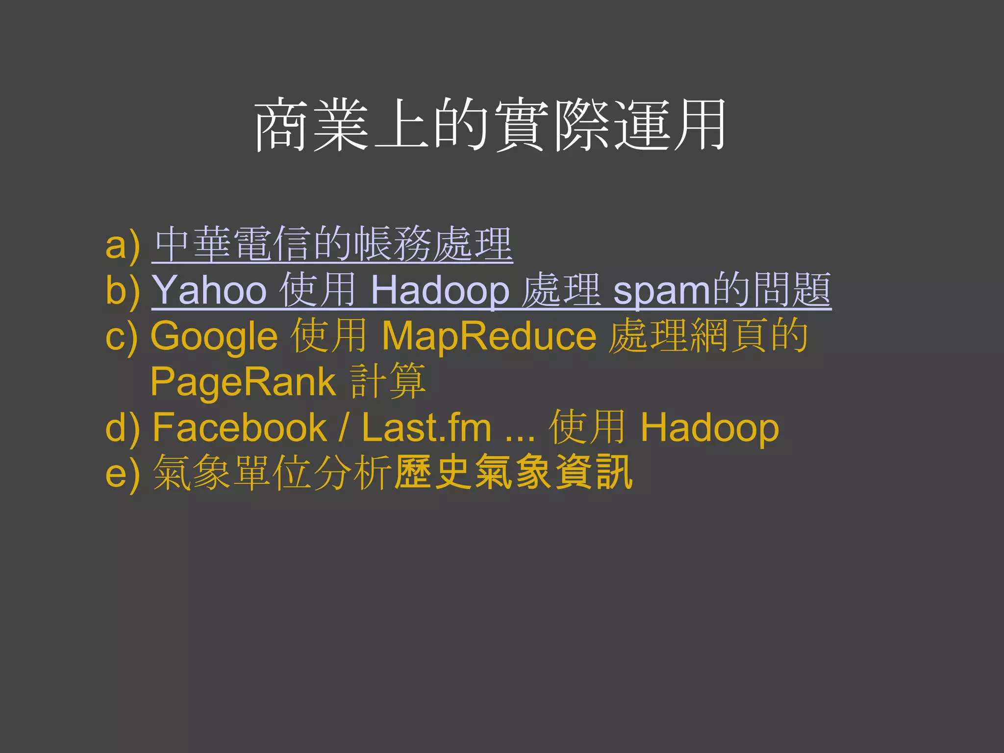 商業上的實際運用
a) 中華電信的帳務處理
b) Yahoo 使用 Hadoop 處理 spam的問題
c) Google 使用 MapReduce 處理網頁的
   PageRank 計算
d) Facebook / Last.fm ... 使用 Hadoop
e) 氣象單位分析歷史氣象資訊
 