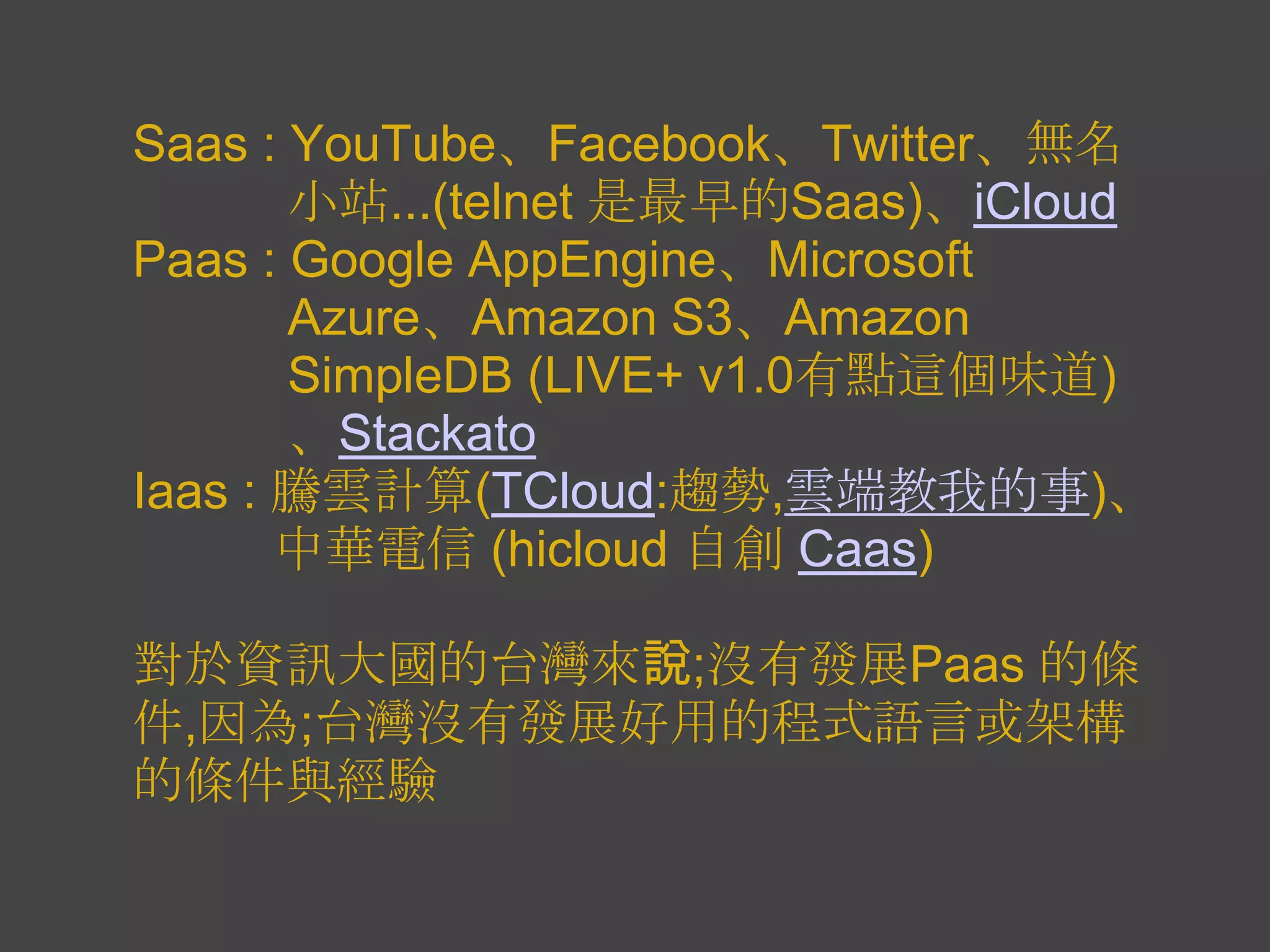 Saas : YouTube、Facebook、Twitter、無名
       小站...(telnet 是最早的Saas)、iCloud
Paas : Google AppEngine、Microsoft
       Azure、Amazon S3、Amazon
       SimpleDB (LIVE+ v1.0有點這個味道)
       、Stackato
Iaas : 騰雲計算(TCloud:趨勢,雲端教我的事)、
       中華電信 (hicloud 自創 Caas)

對於資訊大國的台灣來說;沒有發展Paas 的條
件,因為;台灣沒有發展好用的程式語言或架構
的條件與經驗
 