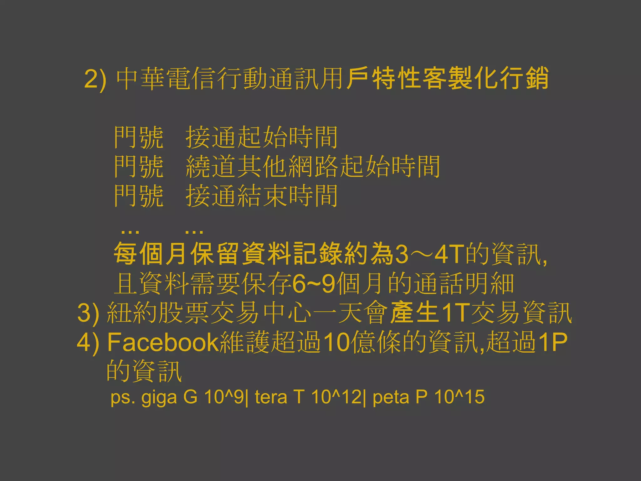 2) 中華電信行動通訊用戶特性客製化行銷

   門號 接通起始時間
   門號 繞道其他網路起始時間
   門號 接通結束時間
    ... ...
   每個月保留資料記錄約為3～4T的資訊,
   且資料需要保存6~9個月的通話明細
3) 紐約股票交易中心一天會產生1T交易資訊
4) Facebook維護超過10億條的資訊,超過1P
   的資訊
 ps. giga G 10^9| tera T 10^12| peta P 10^15
 