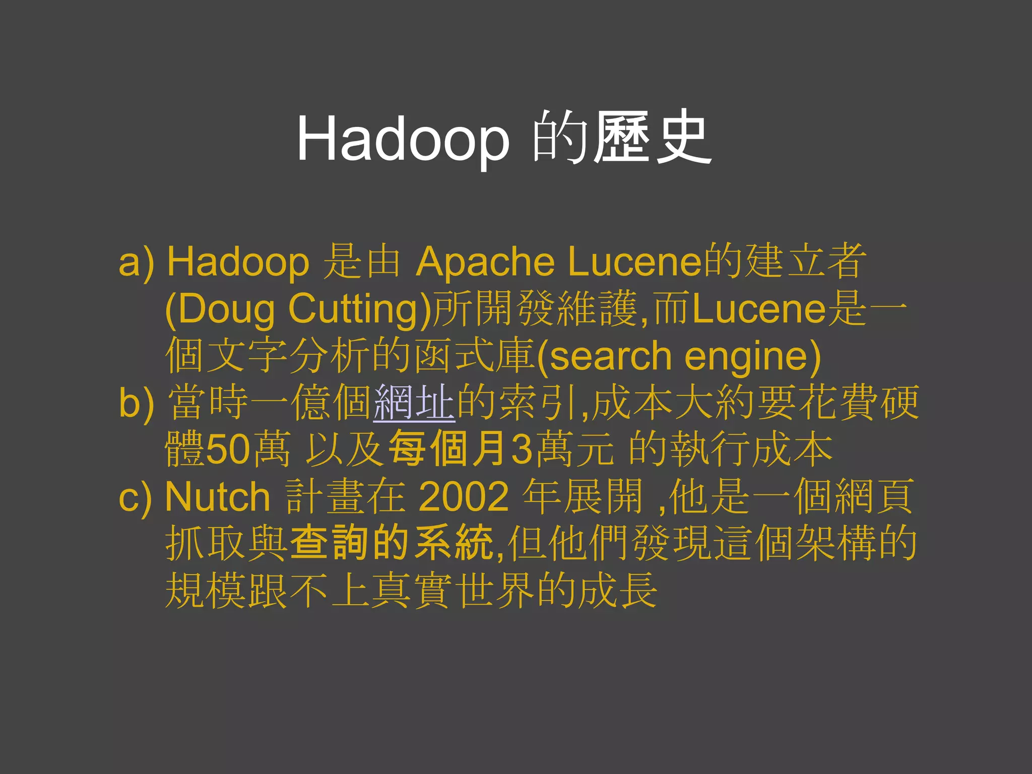 Hadoop 的歷史
a) Hadoop 是由 Apache Lucene的建立者
   (Doug Cutting)所開發維護,而Lucene是一
   個文字分析的函式庫(search engine)
b) 當時一億個網址的索引,成本大約要花費硬
   體50萬 以及每個月3萬元 的執行成本
c) Nutch 計畫在 2002 年展開 ,他是一個網頁
   抓取與查詢的系統,但他們發現這個架構的
   規模跟不上真實世界的成長
 