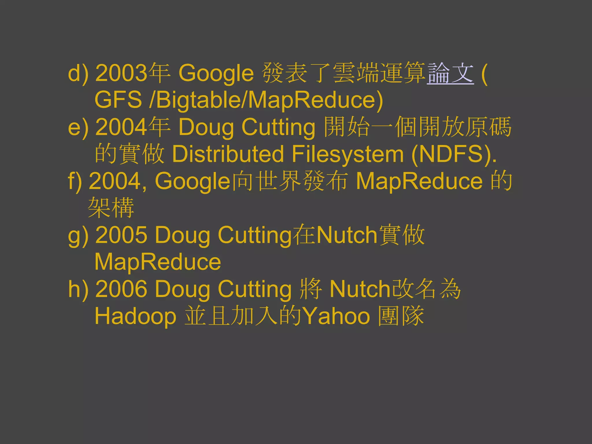 d) 2003年 Google 發表了雲端運算論文 (
   GFS /Bigtable/MapReduce)
e) 2004年 Doug Cutting 開始一個開放原碼
   的實做 Distributed Filesystem (NDFS).
f) 2004, Google向世界發布 MapReduce 的
   架構
g) 2005 Doug Cutting在Nutch實做
   MapReduce
h) 2006 Doug Cutting 將 Nutch改名為
   Hadoop 並且加入的Yahoo 團隊
 