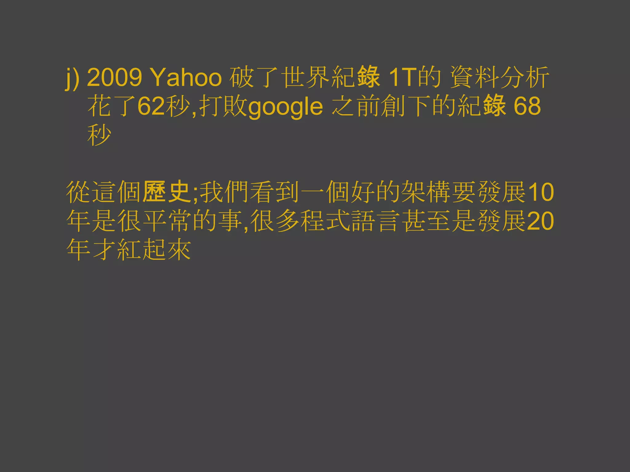 j) 2009 Yahoo 破了世界紀錄 1T的 資料分析
   花了62秒,打敗google 之前創下的紀錄 68
   秒

從這個歷史;我們看到一個好的架構要發展10
年是很平常的事,很多程式語言甚至是發展20
年才紅起來
 