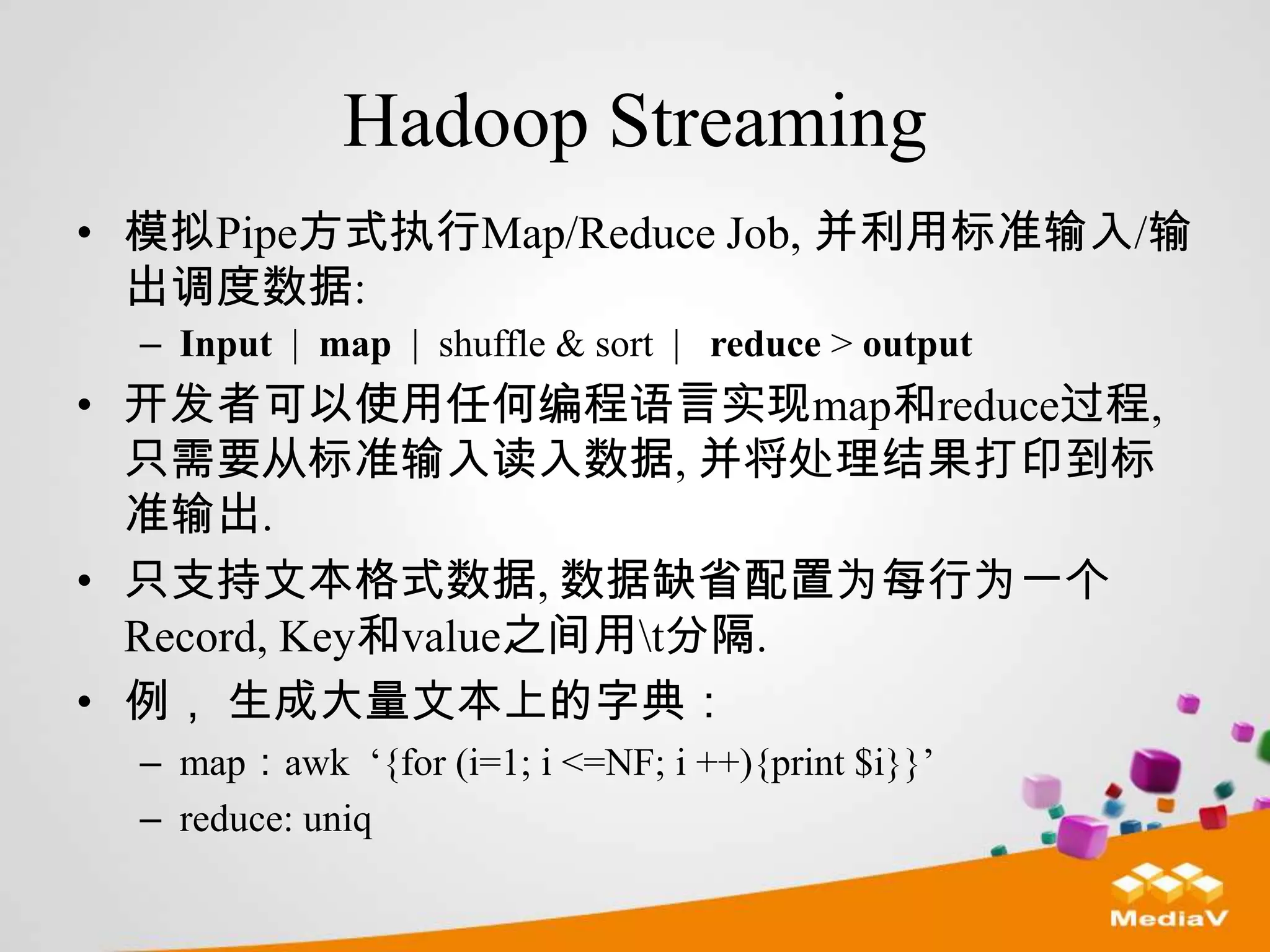 Hadoop Streaming
• 模拟Pipe方式执行Map/Reduce Job, 并利用标准输入/输
  出调度数据:
  – Input | map | shuffle & sort | reduce > output
• 开发者可以使用任何编程语言实现map和reduce过程,
  只需要从标准输入读入数据, 并将处理结果打印到标
  准输出.
• 只支持文本格式数据, 数据缺省配置为每行为一个
  Record, Key和value之间用t分隔.
• 例， 生成大量文本上的字典：
  – map：awk „{for (i=1; i <=NF; i ++){print $i}}‟
  – reduce: uniq
 