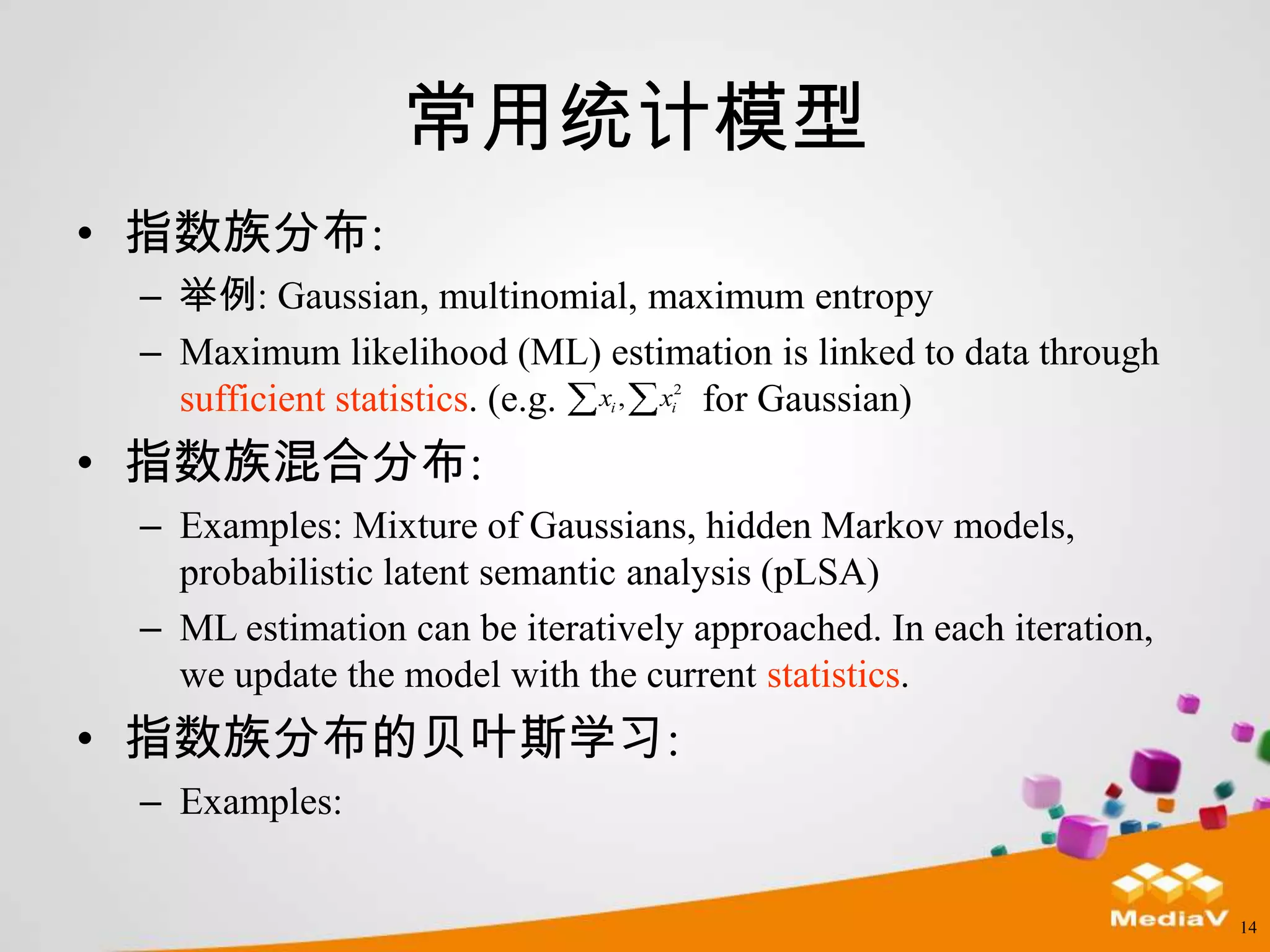 常用统计模型
• 指数族分布:
 – 举例: Gaussian, multinomial, maximum entropy
 – Maximum likelihood (ML) estimation is linked to data through
                                   2
   sufficient statistics. (e.g. x , x for Gaussian)
                               i   i



• 指数族混合分布:
 – Examples: Mixture of Gaussians, hidden Markov models,
   probabilistic latent semantic analysis (pLSA)
 – ML estimation can be iteratively approached. In each iteration,
   we update the model with the current statistics.
• 指数族分布的贝叶斯学习:
 – Examples:


                                                                     14
 