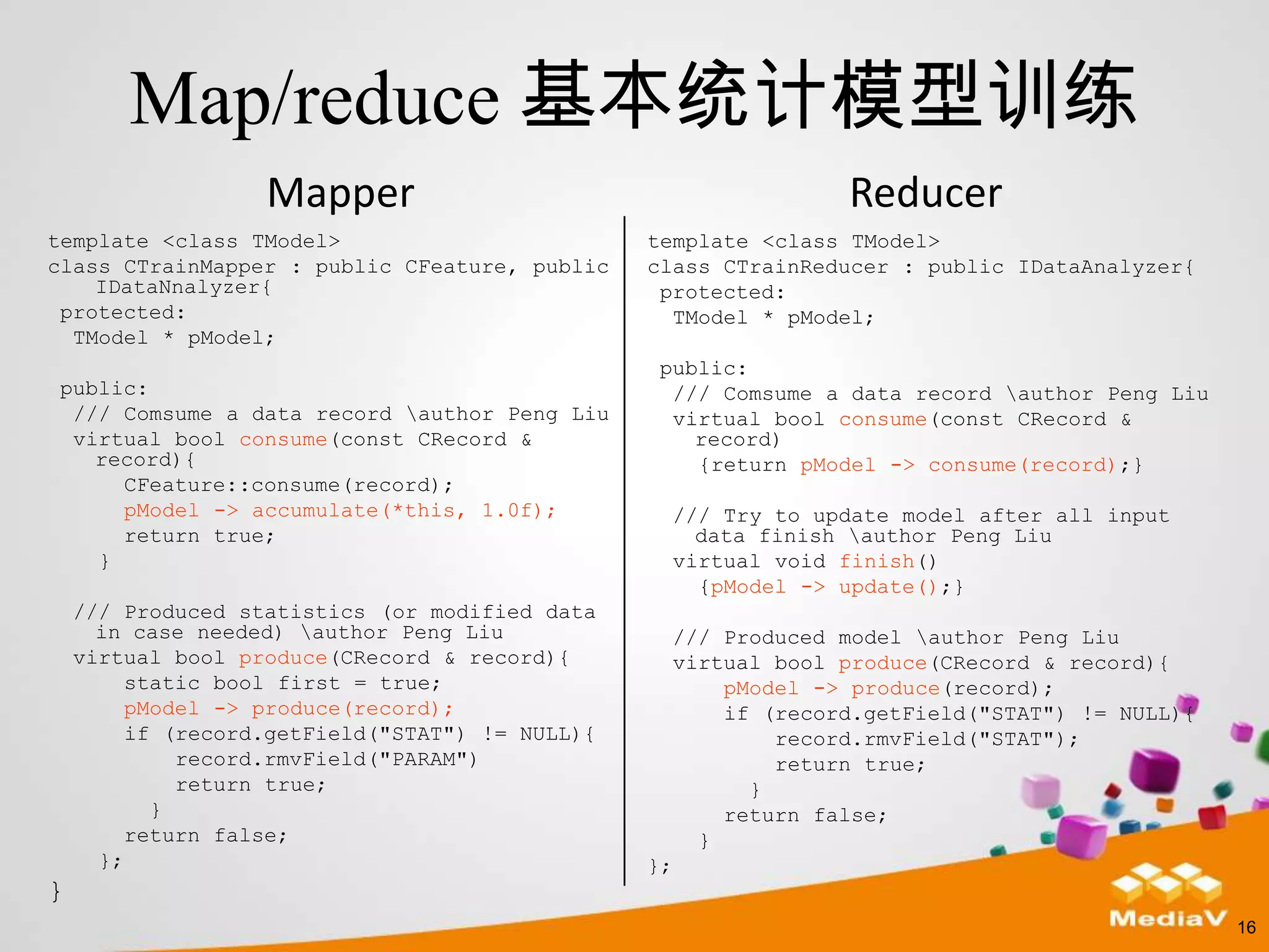 Map/reduce 基本统计模型训练
                   Mapper                                          Reducer
template <class TModel>                          template <class TModel>
class CTrainMapper : public CFeature, public     class CTrainReducer : public IDataAnalyzer{
    IDataNnalyzer{                                protected:
 protected:                                        TModel * pModel;
  TModel * pModel;
                                                 public:
public:                                           /// Comsume a data record author Peng Liu
 /// Comsume a data record author Peng Liu       virtual bool consume(const CRecord &
 virtual bool consume(const CRecord &               record)
   record){                                         {return pModel -> consume(record);}
     CFeature::consume(record);
     pModel -> accumulate(*this, 1.0f);               /// Try to update model after all input
     return true;                                       data finish author Peng Liu
   }                                                  virtual void finish()
                                                        {pModel -> update();}
    /// Produced statistics (or modified data
      in case needed) author Peng Liu                /// Produced model author Peng Liu
    virtual bool produce(CRecord & record){           virtual bool produce(CRecord & record){
         static bool first = true;                        pModel -> produce(record);
         pModel -> produce(record);                       if (record.getField("STAT") != NULL){
         if (record.getField("STAT") != NULL){                record.rmvField("STAT");
             record.rmvField("PARAM")                         return true;
             return true;                                   }
           }                                              return false;
         return false;                                  }
      };                                         };
}
                                                                                                  16
 