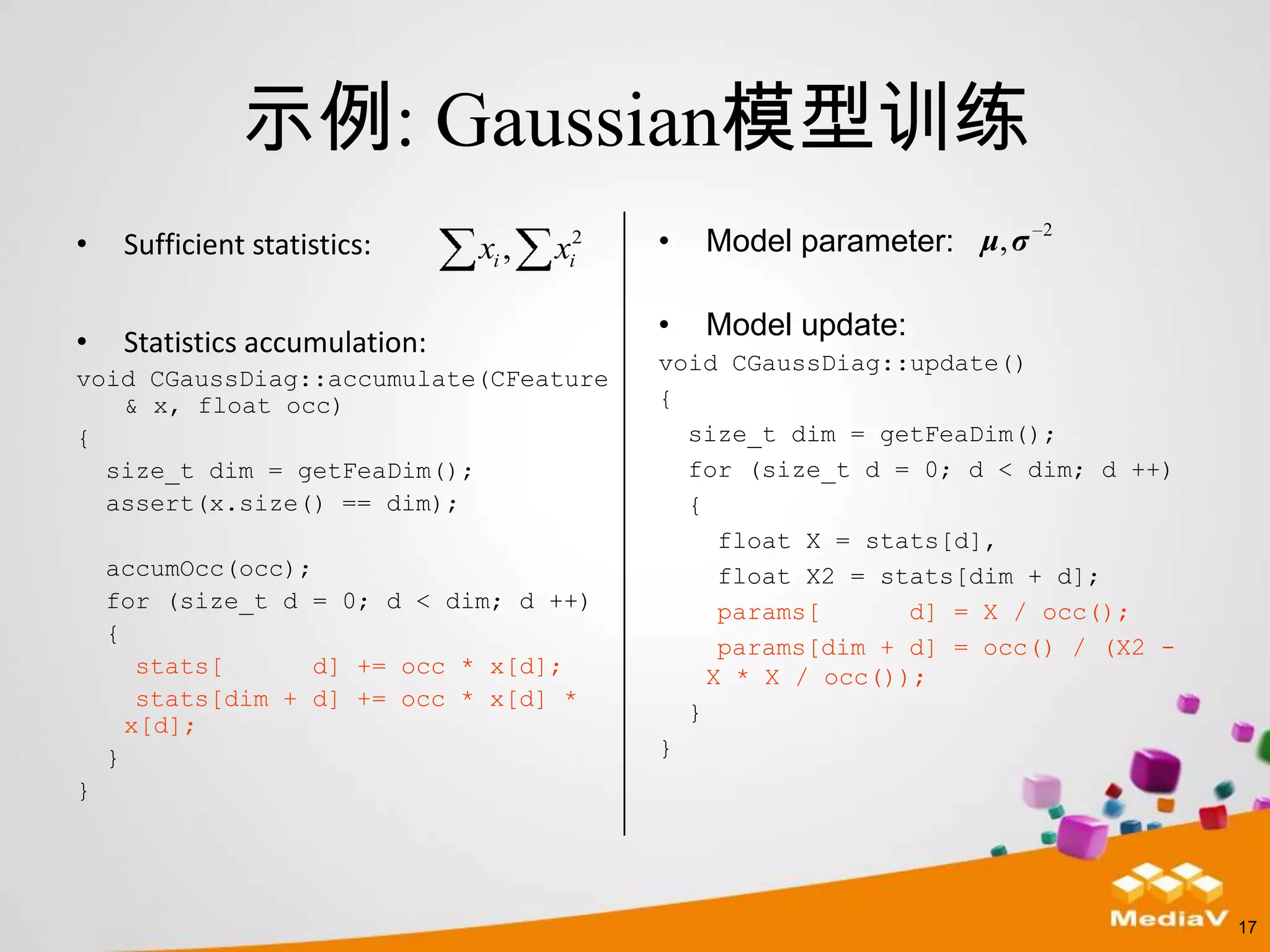 示例: Gaussian模型训练
•    Sufficient statistics:     xi ,   xi2   •   Model parameter: μ, σ   2




                                             •   Model update:
•    Statistics accumulation:
                                             void CGaussDiag::update()
void CGaussDiag::accumulate(CFeature
   & x, float occ)                           {
{                                              size_t dim = getFeaDim();
  size_t dim = getFeaDim();                    for (size_t d = 0; d < dim; d ++)
  assert(x.size() == dim);                     {
                                                  float X = stats[d],
    accumOcc(occ);                                float X2 = stats[dim + d];
    for (size_t d = 0; d < dim; d ++)             params[      d] = X / occ();
    {
                                                  params[dim + d] = occ() / (X2 -
       stats[      d] += occ * x[d];             X * X / occ());
       stats[dim + d] += occ * x[d] *
                                               }
      x[d];
    }                                        }
}




                                                                                    17
 