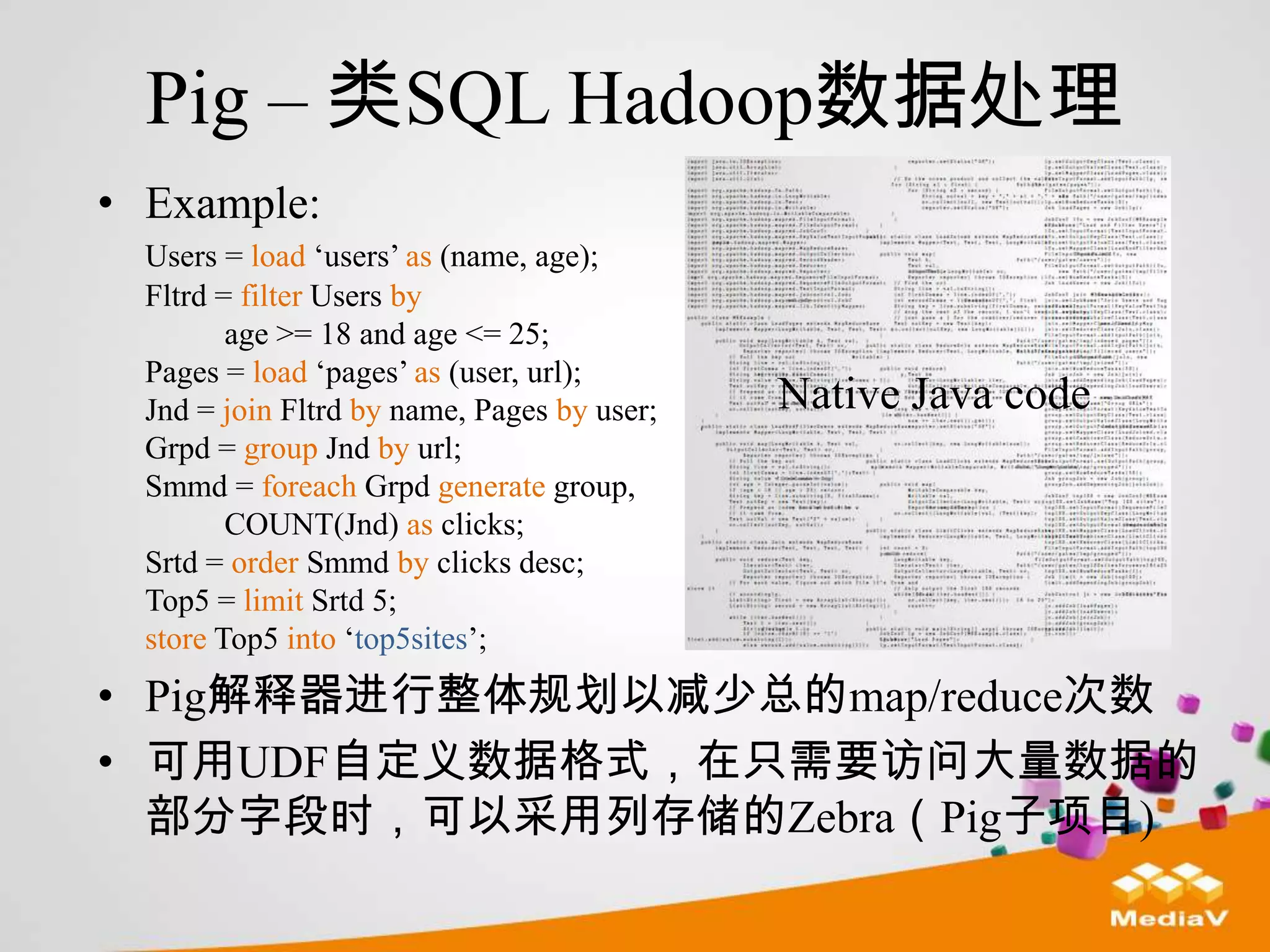 Pig – 类SQL Hadoop数据处理
• Example:
  Users = load „users‟ as (name, age);
  Fltrd = filter Users by
         age >= 18 and age <= 25;
  Pages = load „pages‟ as (user, url);
  Jnd = join Fltrd by name, Pages by user;   Native Java code
  Grpd = group Jnd by url;
  Smmd = foreach Grpd generate group,
         COUNT(Jnd) as clicks;
  Srtd = order Smmd by clicks desc;
  Top5 = limit Srtd 5;
  store Top5 into „top5sites‟;
• Pig解释器进行整体规划以减少总的map/reduce次数
• 可用UDF自定义数据格式，在只需要访问大量数据的
  部分字段时，可以采用列存储的Zebra（Pig子项目)
 