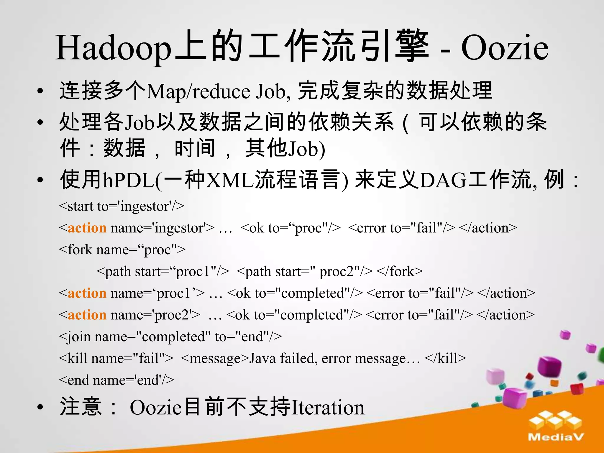 Hadoop上的工作流引擎 - Oozie
• 连接多个Map/reduce Job, 完成复杂的数据处理
• 处理各Job以及数据之间的依赖关系（可以依赖的条
  件：数据， 时间， 其他Job)
• 使用hPDL(一种XML流程语言) 来定义DAG工作流, 例：
 <start to='ingestor'/>
 <action name='ingestor'> … <ok to=“proc"/> <error to="fail"/> </action>
 <fork name=“proc">
        <path start=“proc1"/> <path start=" proc2"/> </fork>
 <action name=„proc1‟> … <ok to="completed"/> <error to="fail"/> </action>
 <action name='proc2'> … <ok to="completed"/> <error to="fail"/> </action>
 <join name="completed" to="end"/>
 <kill name="fail"> <message>Java failed, error message… </kill>
 <end name='end'/>
• 注意： Oozie目前不支持Iteration
 
