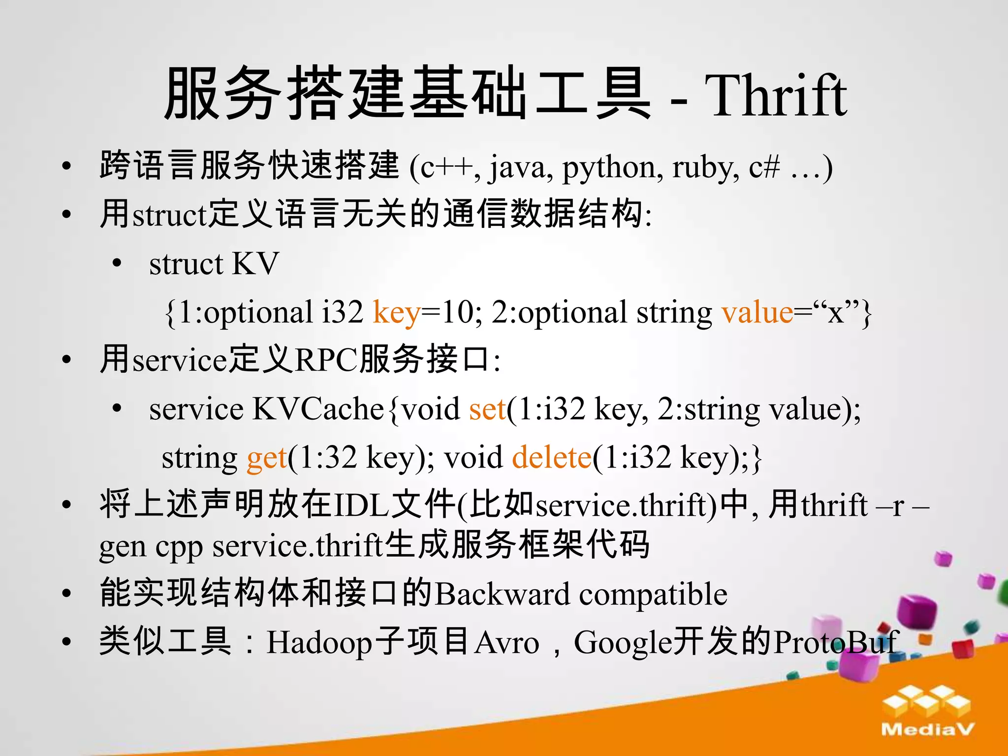 服务搭建基础工具 - Thrift
• 跨语言服务快速搭建 (c++, java, python, ruby, c# …)
• 用struct定义语言无关的通信数据结构:
   • struct KV
      {1:optional i32 key=10; 2:optional string value=“x”}
• 用service定义RPC服务接口:
   • service KVCache{void set(1:i32 key, 2:string value);
      string get(1:32 key); void delete(1:i32 key);}
• 将上述声明放在IDL文件(比如service.thrift)中, 用thrift –r –
  gen cpp service.thrift生成服务框架代码
• 能实现结构体和接口的Backward compatible
• 类似工具：Hadoop子项目Avro，Google开发的ProtoBuf
 