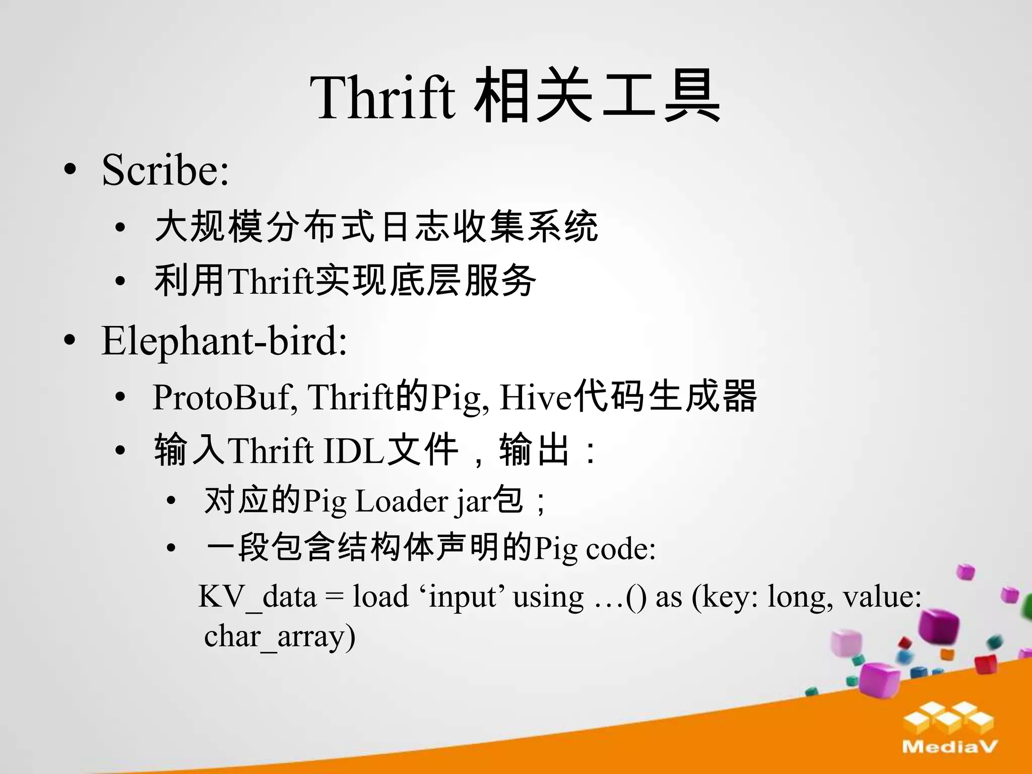 Thrift 相关工具
• Scribe:
  • 大规模分布式日志收集系统
  • 利用Thrift实现底层服务
• Elephant-bird:
  • ProtoBuf, Thrift的Pig, Hive代码生成器
  • 输入Thrift IDL文件，输出：
     • 对应的Pig Loader jar包；
     • 一段包含结构体声明的Pig code:
       KV_data = load „input‟ using …() as (key: long, value:
       char_array)
 