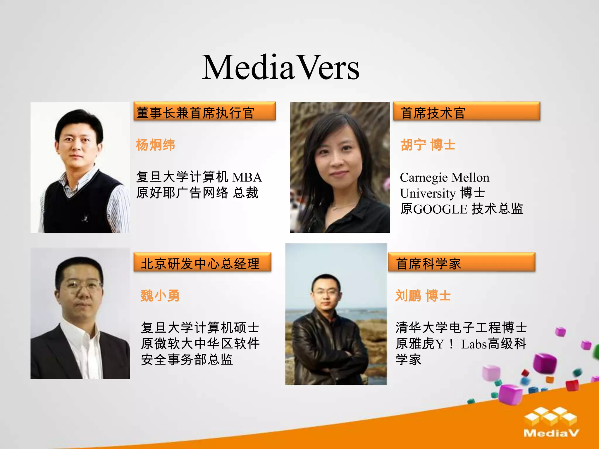 MediaVers
董事长兼首席执行官         首席技术官

杨炯纬               胡宁 博士

复旦大学计算机 MBA       Carnegie Mellon
原好耶广告网络 总裁        University 博士
                  原GOOGLE 技术总监



北京研发中心总经理         首席科学家

魏小勇               刘鹏 博士

复旦大学计算机硕士         清华大学电子工程博士
原微软大中华区软件         原雅虎Y！ Labs高级科
安全事务部总监           学家
 