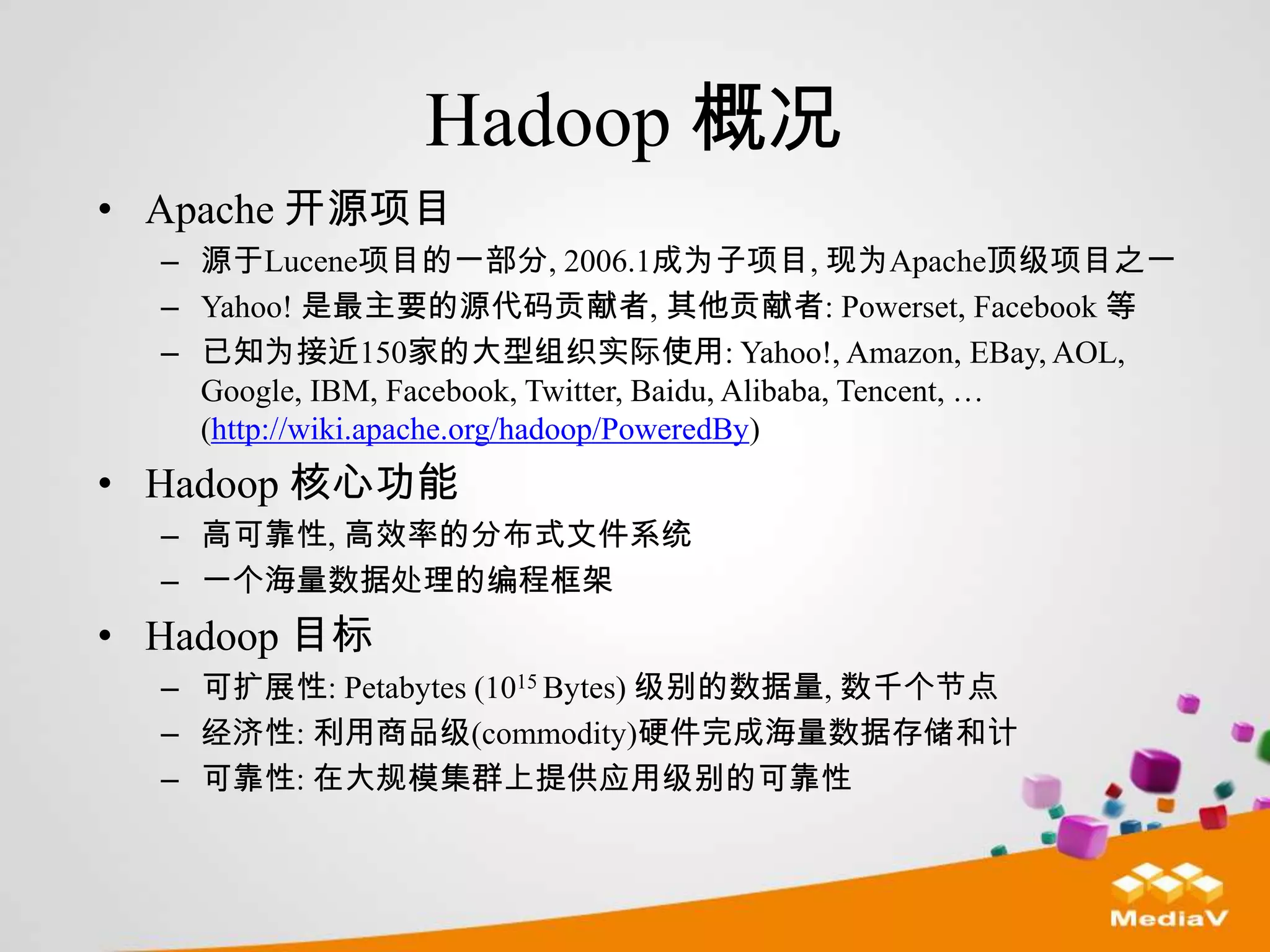 Hadoop 概况
• Apache 开源项目
  – 源于Lucene项目的一部分, 2006.1成为子项目, 现为Apache顶级项目之一
  – Yahoo! 是最主要的源代码贡献者, 其他贡献者: Powerset, Facebook 等
  – 已知为接近150家的大型组织实际使用: Yahoo!, Amazon, EBay, AOL,
    Google, IBM, Facebook, Twitter, Baidu, Alibaba, Tencent, …
    (http://wiki.apache.org/hadoop/PoweredBy)
• Hadoop 核心功能
  – 高可靠性, 高效率的分布式文件系统
  – 一个海量数据处理的编程框架
• Hadoop 目标
  – 可扩展性: Petabytes (1015 Bytes) 级别的数据量, 数千个节点
  – 经济性: 利用商品级(commodity)硬件完成海量数据存储和计
  – 可靠性: 在大规模集群上提供应用级别的可靠性
 