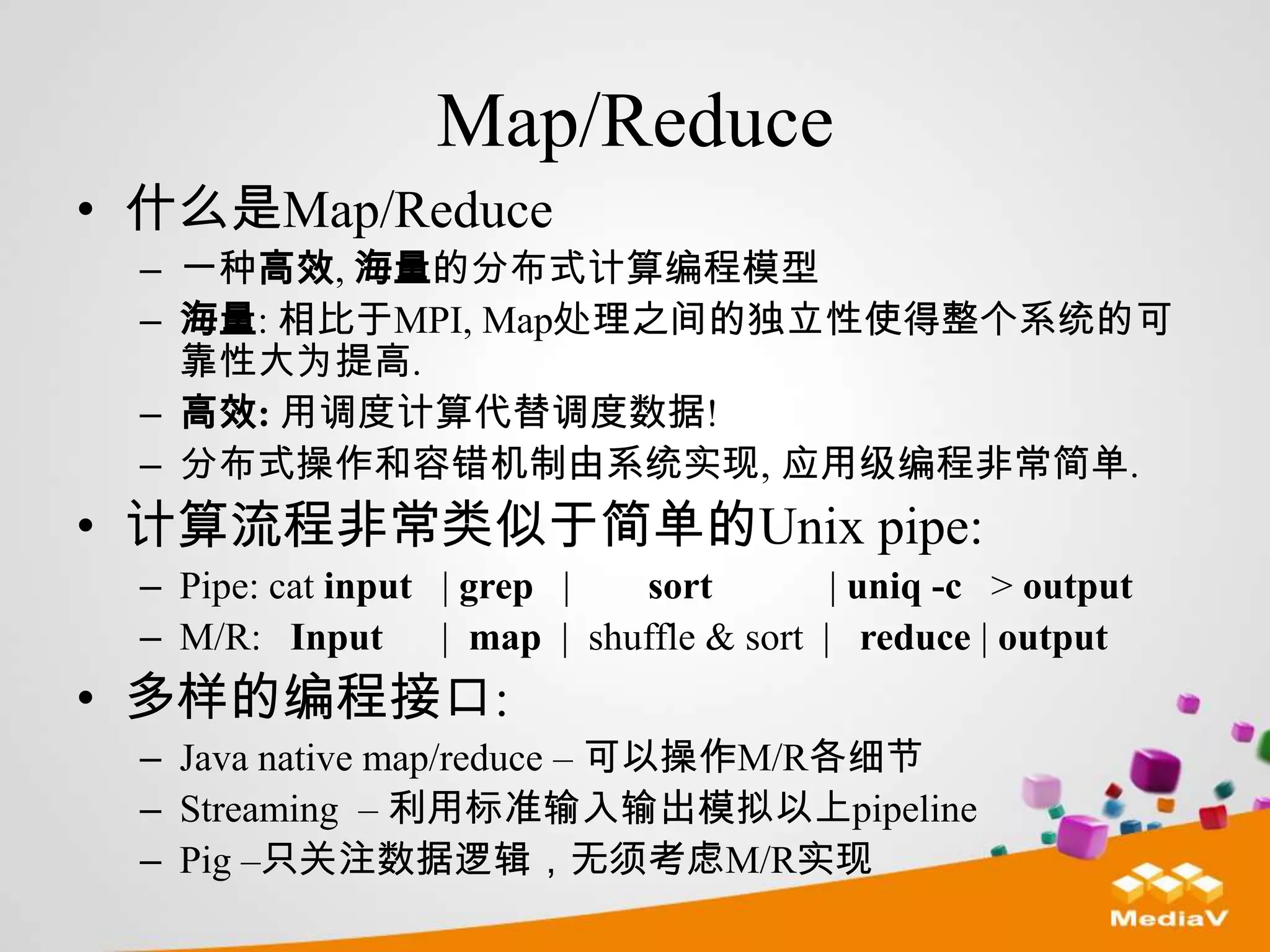 Map/Reduce
• 什么是Map/Reduce
 – 一种高效, 海量的分布式计算编程模型
 – 海量: 相比于MPI, Map处理之间的独立性使得整个系统的可
   靠性大为提高.
 – 高效: 用调度计算代替调度数据!
 – 分布式操作和容错机制由系统实现, 应用级编程非常简单.
• 计算流程非常类似于简单的Unix pipe:
 – Pipe: cat input | grep |   sort         | uniq -c > output
 – M/R: Input      | map | shuffle & sort | reduce | output
• 多样的编程接口:
 – Java native map/reduce – 可以操作M/R各细节
 – Streaming – 利用标准输入输出模拟以上pipeline
 – Pig –只关注数据逻辑，无须考虑M/R实现
 