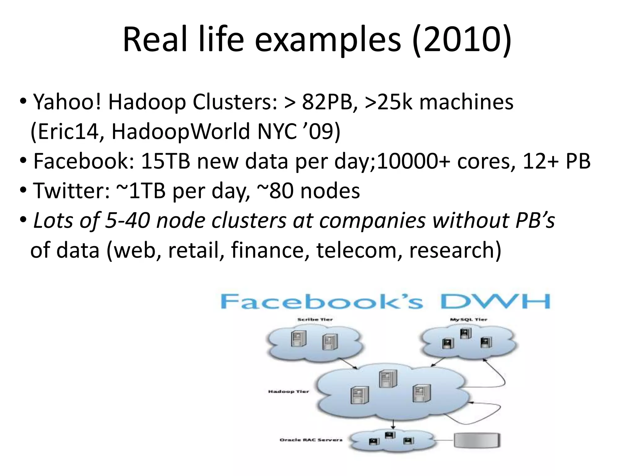 Real life examples (2010)
• Yahoo! Hadoop Clusters: > 82PB, >25k machines
 (Eric14, HadoopWorld NYC ’09)
• Facebook: 15TB new data per day;10000+ cores, 12+ PB
• Twitter: ~1TB per day, ~80 nodes
• Lots of 5-40 node clusters at companies without PB’s
 of data (web, retail, finance, telecom, research)
 