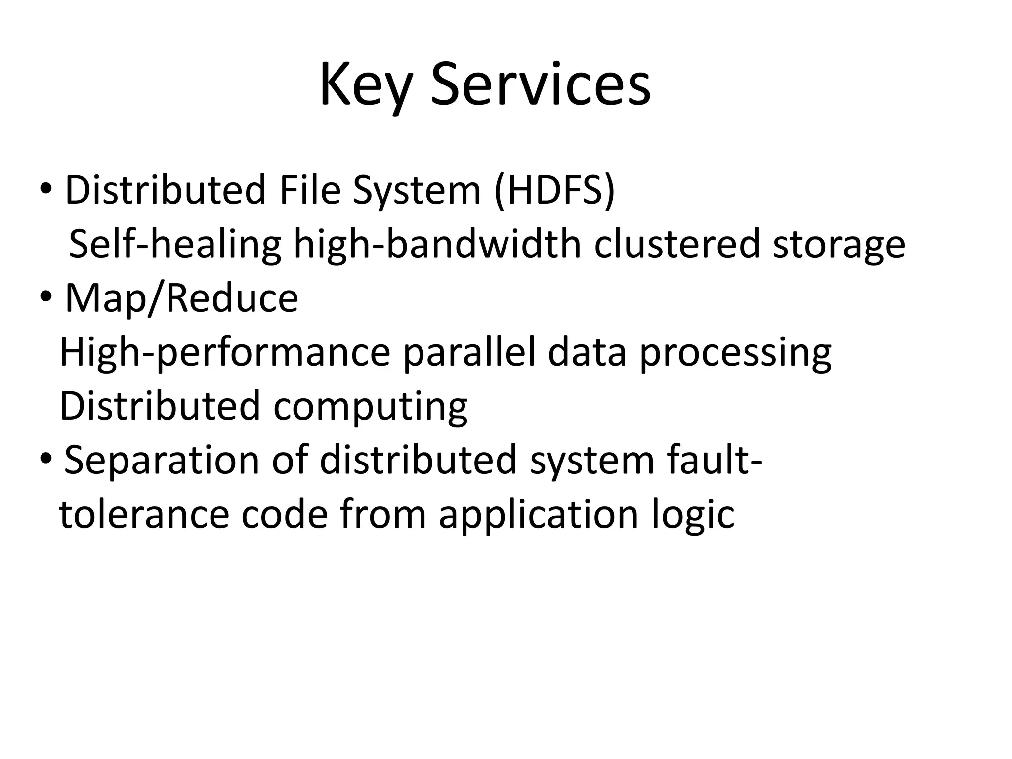 Key Services
• Distributed File System (HDFS)
  Self-healing high-bandwidth clustered storage
• Map/Reduce
 High-performance parallel data processing
 Distributed computing
• Separation of distributed system fault-
 tolerance code from application logic
 
