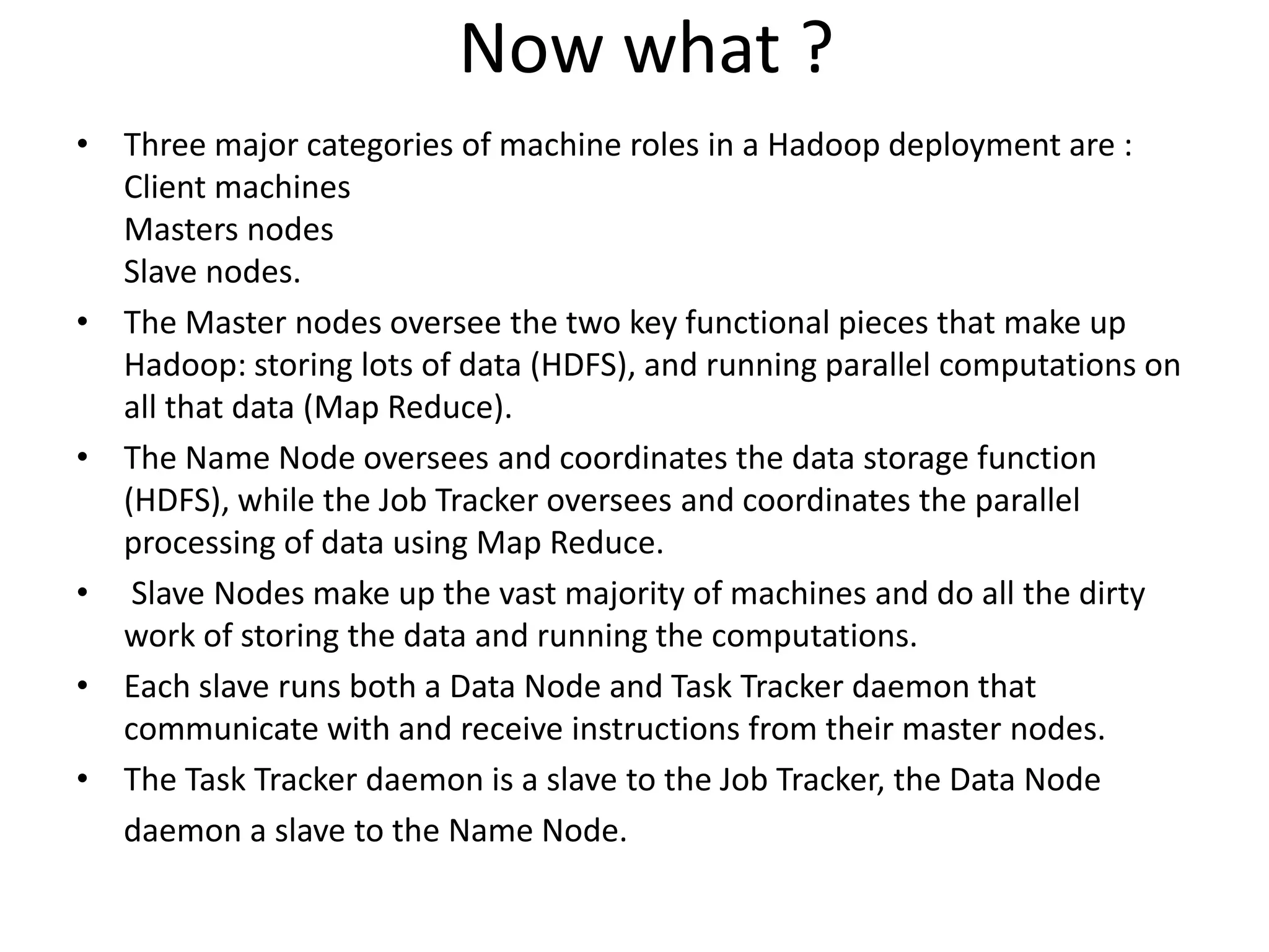 Now what ?
• Three major categories of machine roles in a Hadoop deployment are :
  Client machines
  Masters nodes
  Slave nodes.
• The Master nodes oversee the two key functional pieces that make up
  Hadoop: storing lots of data (HDFS), and running parallel computations on
  all that data (Map Reduce).
• The Name Node oversees and coordinates the data storage function
  (HDFS), while the Job Tracker oversees and coordinates the parallel
  processing of data using Map Reduce.
• Slave Nodes make up the vast majority of machines and do all the dirty
  work of storing the data and running the computations.
• Each slave runs both a Data Node and Task Tracker daemon that
  communicate with and receive instructions from their master nodes.
• The Task Tracker daemon is a slave to the Job Tracker, the Data Node
  daemon a slave to the Name Node.
 