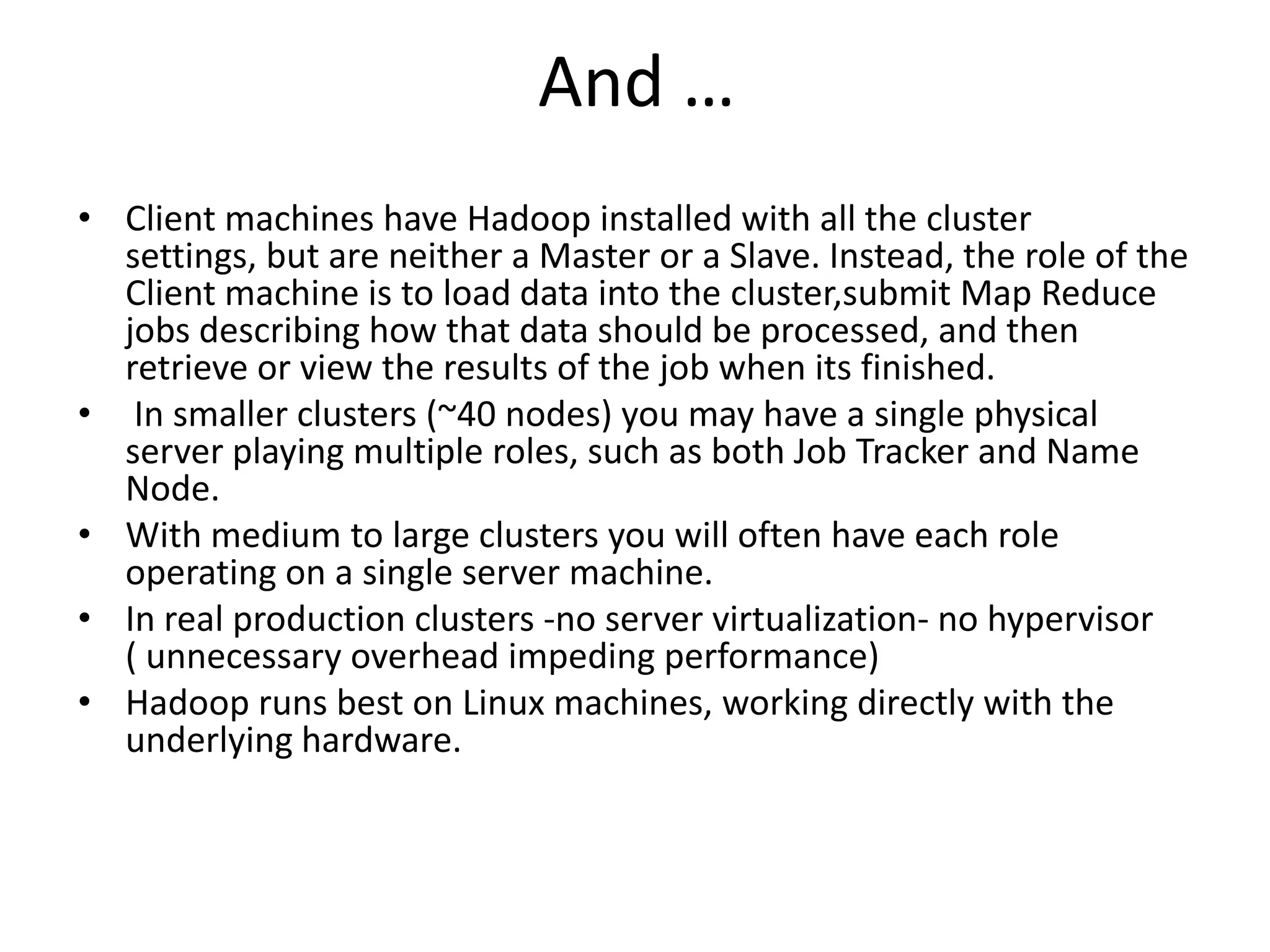 And …
• Client machines have Hadoop installed with all the cluster
  settings, but are neither a Master or a Slave. Instead, the role of the
  Client machine is to load data into the cluster,submit Map Reduce
  jobs describing how that data should be processed, and then
  retrieve or view the results of the job when its finished.
• In smaller clusters (~40 nodes) you may have a single physical
  server playing multiple roles, such as both Job Tracker and Name
  Node.
• With medium to large clusters you will often have each role
  operating on a single server machine.
• In real production clusters -no server virtualization- no hypervisor
  ( unnecessary overhead impeding performance)
• Hadoop runs best on Linux machines, working directly with the
  underlying hardware.
 