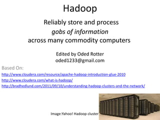 Hadoop
                   Reliably store and process
                      gobs of information
              across many commodity computers
                              Edited by Oded Rotter
                              oded1233@gmail.com
Based On:
http://www.cloudera.com/resource/apache-hadoop-introduction-glue-2010
http://www.cloudera.com/what-is-hadoop/
http://bradhedlund.com/2011/09/10/understanding-hadoop-clusters-and-the-network/




                           Image:Yahoo! Hadoop cluster
 