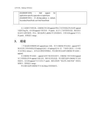 文档名称：Hadoop 基线选定


     [HADOOP-5450]          -    Add       support for
     application-specific typecodes to typed bytes
     [HADOOP-5891] - If dfs.http.address is default,
     SecondaryNameNode can't find NameNode



       由上表我们不难发现，CDH3b2 和 0.20-append 增加了更多的稳定性改进和 append
   功能的 bug fix。而 0.20-append 中特有的一些 patch，也引入了很重要的改进。我们的目
   标是鱼与熊掌兼得。所以，我们选择以 cdh3b2 作为基线版本。并将 0.20-append 中引入
   的 patch，排期进行 merge。


3． 结论
       三个备选版本都能够支持 append/sync 功能，其中 CDH3b2 和 0.20.0 – append 两个
   版本是基于相对较稳定的 hadoop 0.20.2，而 hadoop 0.21.0 是一个新的大版本，    （且.0 版
   本为非稳定 release） ，未经过长期使用和测试，所以我们优先选择 CDH3b2 和 0.20.0 –
   append。
       在 CDH3b2 和 0.20.0 – append 这两个版本的比较中，CDH3b2 相对 0.20.0-append
   对于系统稳定性和 append 功能支持，拥有更多的改进，所以我们选择 CDH3b2 作为基
   线版本。而 0.20-append 中引入的 6 个 patch，我们会按照“稳定性-功能-性能”的优先
   级顺序，排期进行 merge。
       所以我们选择 CDH3b2 作为 for hbase 的基线版本。
 