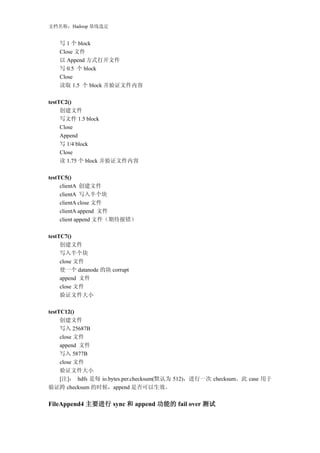 文档名称：Hadoop 基线选定


   写 1 个 block
   Close 文件
   以 Append 方式打开文件
   写 0.5 个 block
   Close
   读取 1.5 个 block 并验证文件内容

testTC2()
     创建文件
     写文件 1.5 block
     Close
     Append
     写 1/4 block
     Close
     读 1.75 个 block 并验证文件内容

testTC5()
     clientA 创建文件
     clientA 写入半个块
     clientA close 文件
     clientA append 文件
     client append 文件（期待报错）

testTC7()
     创建文件
     写入半个块
     close 文件
     使一个 datanode 的块 corrupt
     append 文件
     close 文件
     验证文件大小

testTC12()
     创建文件
     写入 25687B
     close 文件
     append 文件
     写入 5877B
     close 文件
     验证文件大小
     [注]： hdfs 是每 io.bytes.per.checksum(默认为 512)，进行一次 checksum。此 case 用于
验证跨 checksum 的时候，append 是否可以生效。

FileAppend4 主要进行 sync 和 append 功能的 fail over 测试
 