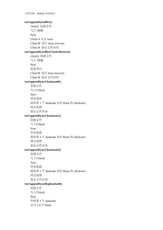 文档名称：Hadoop 基线选定


testAppendSyncBbw()
     clientA 创建文件
     写入 500B
     Sync
     Client A 失去 lease
     Client B 进行 lease recovery
     Client B 验证文件内容
testAppendSyncBbwClusterRestart()
     clientA 创建文件
     写入 500B
     Sync
     集群重启
     Client B 进行 lease recovery
     Client B 验证文件内容
testAppendSyncChecksum0()
     创建文件
     写 1/2 block
     Sync
     停掉集群
     损坏第 1 个 datanode 对应 block 的 checksum
     重启集群
     验证文件内容
testAppendSyncChecksum1()
     创建文件
     写 1/2 block
     Sync
     停掉集群
     损坏第 2 个 datanode 对应 block 的 checksum
     重启集群
     验证文件内容
testAppendSyncChecksum2()
     创建文件
     写 1/2 block
     Sync
     停掉集群
     损坏第 3 个 datanode 对应 block 的 checksum
     重启集群
     验证文件内容
testAppendSyncReplication0()
     创建文件
     写 1/2 block
     Sync
     停掉第 1 个 datanode
     再写 1/4 个 block
 