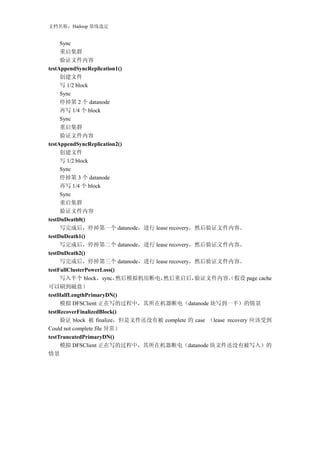 文档名称：Hadoop 基线选定


     Sync
     重启集群
     验证文件内容
testAppendSyncReplication1()
     创建文件
     写 1/2 block
     Sync
     停掉第 2 个 datanode
     再写 1/4 个 block
     Sync
     重启集群
     验证文件内容
testAppendSyncReplication2()
     创建文件
     写 1/2 block
     Sync
     停掉第 3 个 datanode
     再写 1/4 个 block
     Sync
     重启集群
     验证文件内容
testDnDeath0()
     写完成后，停掉第一个 datanode，进行 lease recovery，然后验证文件内容。
testDnDeath1()
     写完成后，停掉第二个 datanode，进行 lease recovery，然后验证文件内容。
testDnDeath2()
     写完成后，停掉第三个 datanode，进行 lease recovery，然后验证文件内容。
testFullClusterPowerLoss()
     写入半个 block，sync，      然后模拟机房断电，然后重启后，   验证文件内容。假设 page cache
                                                         （
可以刷到磁盘）
testHalfLengthPrimaryDN()
     模拟 DFSClient 正在写的过程中，其所在机器断电（datanode 块写到一半）的情景
testRecoverFinalizedBlock()
     验证 block 被 finalize，但是文件还没有被 complete 的 case （lease recovery 应该受到
Could not complete file 异常）
testTruncatedPrimaryDN()
     模拟 DFSClient 正在写的过程中，其所在机器断电（datanode 块文件还没有被写入）的
情景
 