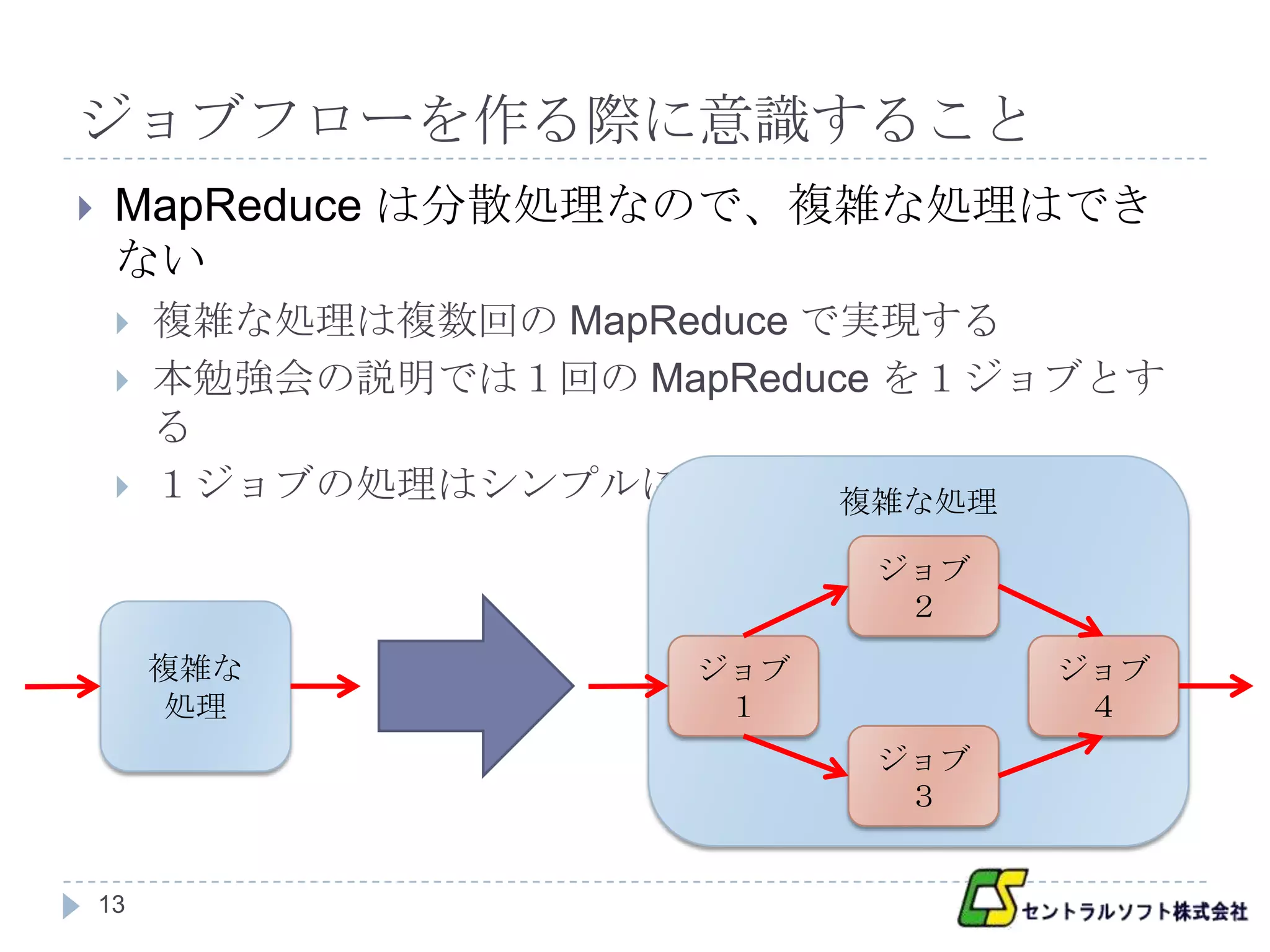ジョブフローを作る際に意識すること
    MapReduce は分散処理なので、複雑な処理はでき
     ない
        複雑な処理は複数回の MapReduce で実現する
        本勉強会の説明では１回の MapReduce を１ジョブとす
         る
        １ジョブの処理はシンプルにする       複雑な処理

                               ジョブ
                                ２
         複雑な             ジョブ         ジョブ
          処理              １           ４
                               ジョブ
                                ３


    13
 