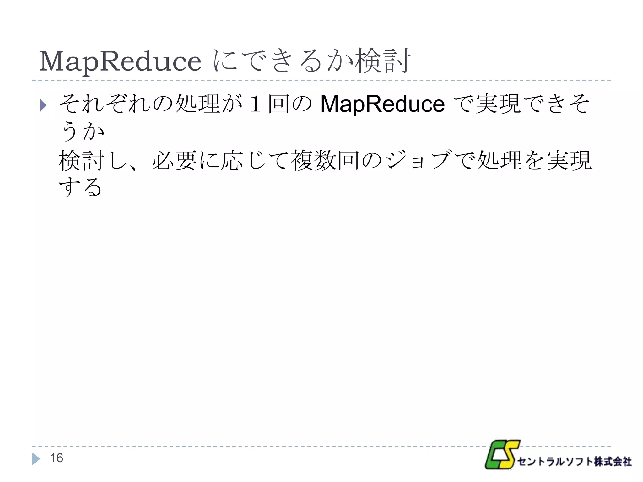MapReduce にできるか検討
    それぞれの処理が１回の MapReduce で実現できそ
     うか
     検討し、必要に応じて複数回のジョブで処理を実現
     する




    16
 