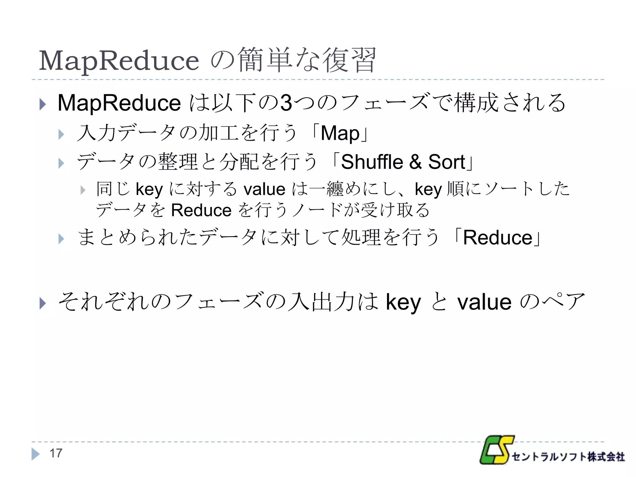 MapReduce の簡単な復習
    MapReduce は以下の3つのフェーズで構成される
        入力データの加工を行う「Map」
        データの整理と分配を行う「Shuffle & Sort」
            同じ key に対する value は一纏めにし、key 順にソートした
             データを Reduce を行うノードが受け取る
        まとめられたデータに対して処理を行う「Reduce」


    それぞれのフェーズの入出力は key と value のペア




    17
 