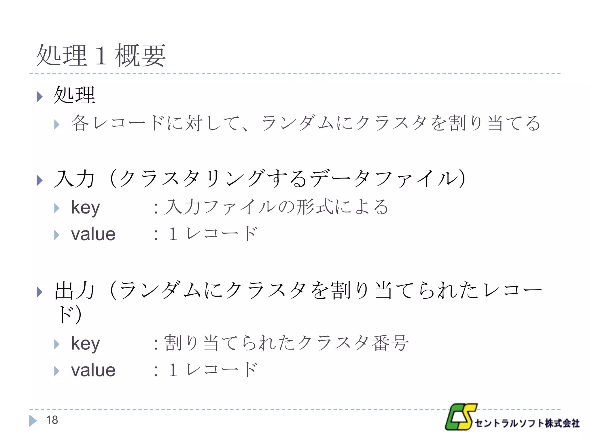 処理１概要
    処理
        各レコードに対して、ランダムにクラスタを割り当てる


    入力（クラスタリングするデータファイル）
        key     : 入力ファイルの形式による
        value   : １レコード


    出力（ランダムにクラスタを割り当てられたレコー
     ド）
        key     : 割り当てられたクラスタ番号
        value   : １レコード

    18
 