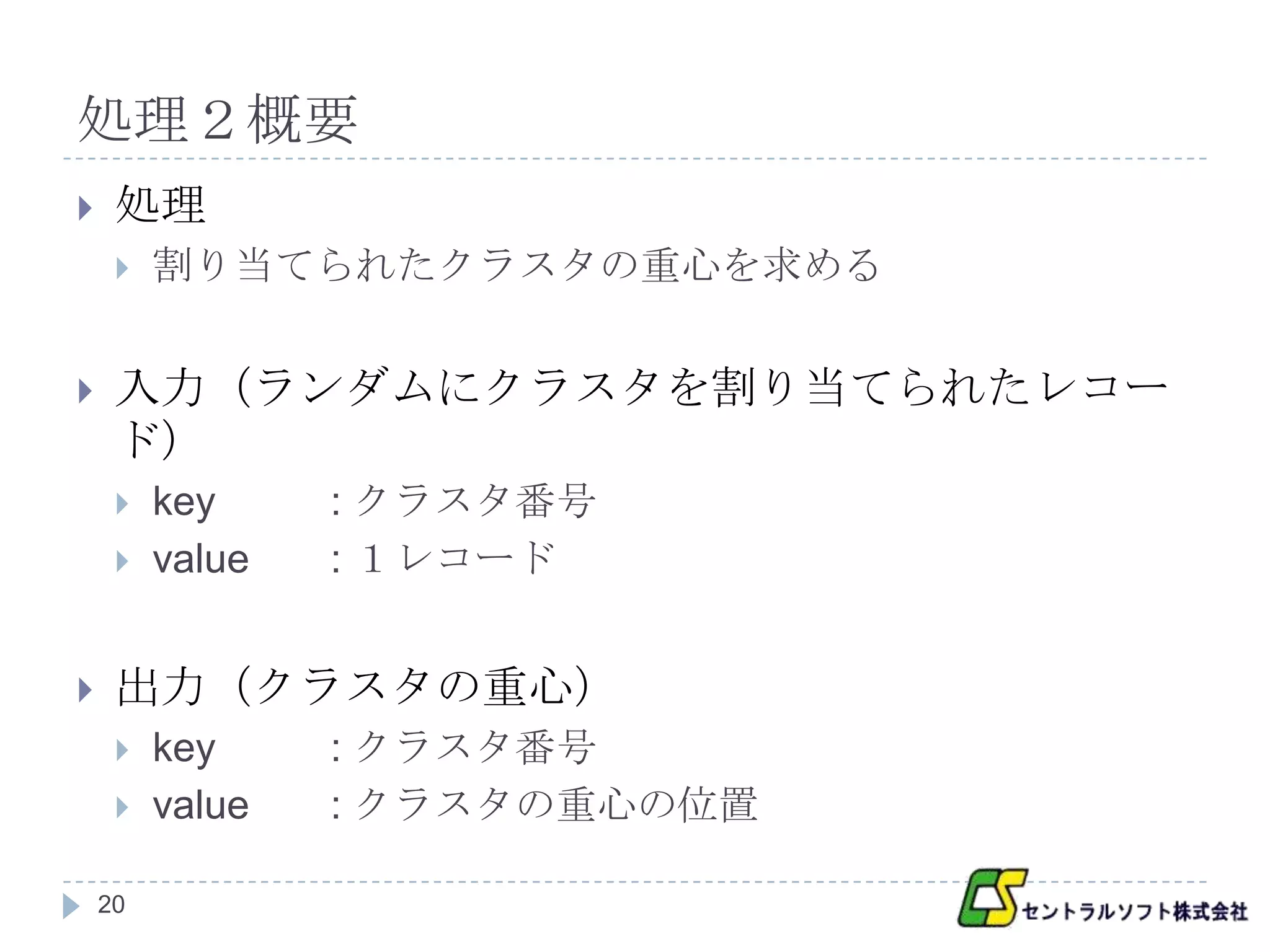処理２概要
    処理
        割り当てられたクラスタの重心を求める


    入力（ランダムにクラスタを割り当てられたレコー
     ド）
        key     : クラスタ番号
        value   : １レコード


    出力（クラスタの重心）
        key     : クラスタ番号
        value   : クラスタの重心の位置

    20
 