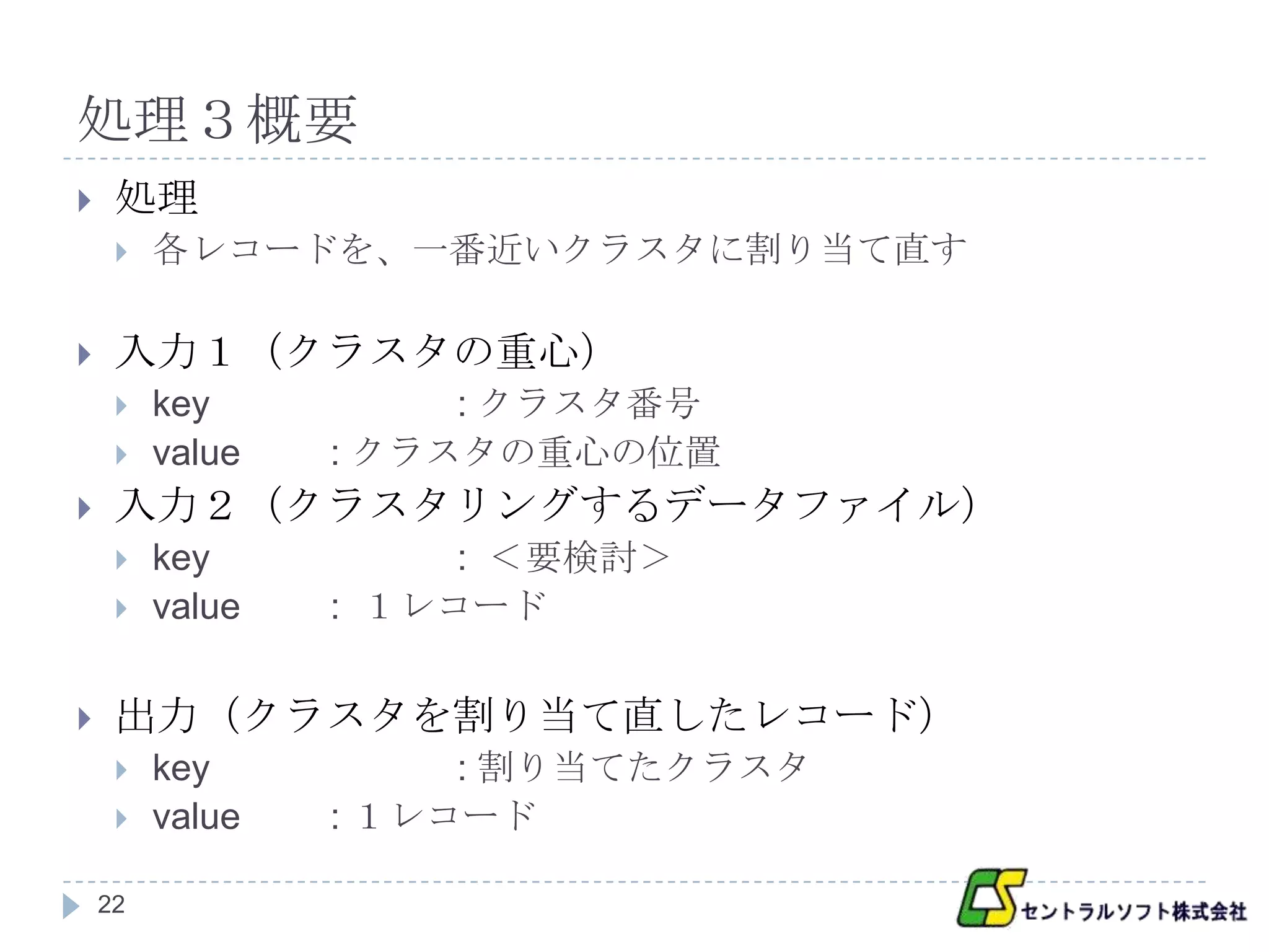 処理３概要
    処理
        各レコードを、一番近いクラスタに割り当て直す

    入力１（クラスタの重心）
        key          : クラスタ番号
        value   : クラスタの重心の位置
    入力２（クラスタリングするデータファイル）
        key          : ＜要検討＞
        value   : １レコード


    出力（クラスタを割り当て直したレコード）
        key          : 割り当てたクラスタ
        value   : １レコード

    22
 