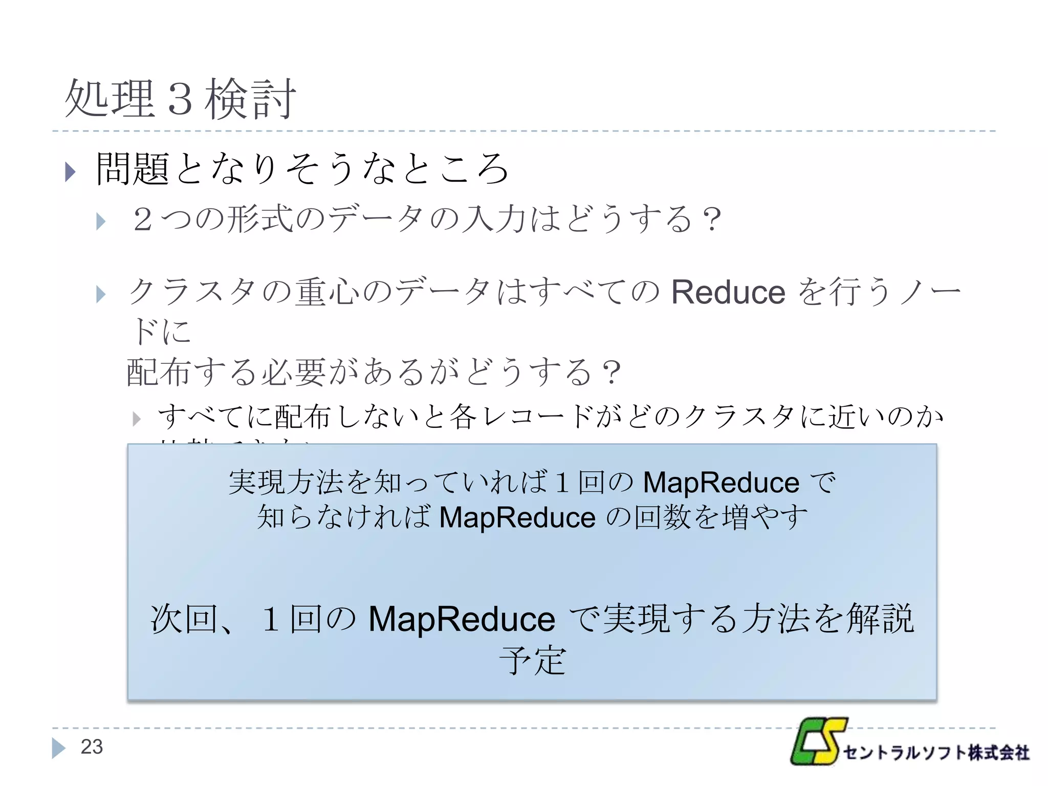 処理３検討
    問題となりそうなところ
        ２つの形式のデータの入力はどうする？

        クラスタの重心のデータはすべての Reduce を行うノー
         ドに
         配布する必要があるがどうする？
            すべてに配布しないと各レコードがどのクラスタに近いのか
             比較できない
               実現方法を知っていれば１回の MapReduce で
                知らなければ MapReduce の回数を増やす


             次回、１回の MapReduce で実現する方法を解説
                          予定

    23
 