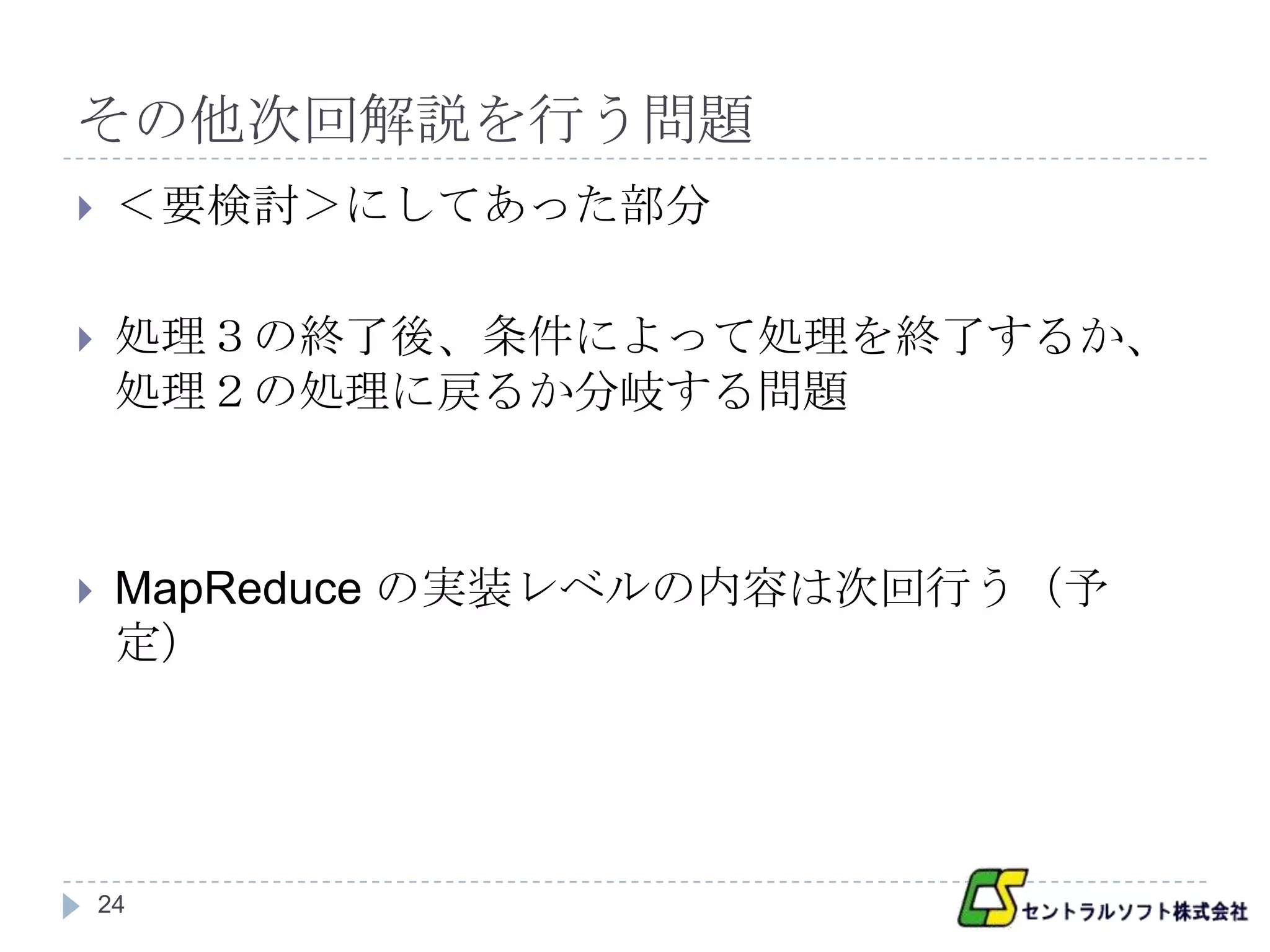 その他次回解説を行う問題
    ＜要検討＞にしてあった部分

    処理３の終了後、条件によって処理を終了するか、
     処理２の処理に戻るか分岐する問題



    MapReduce の実装レベルの内容は次回行う（予
     定）




    24
 
