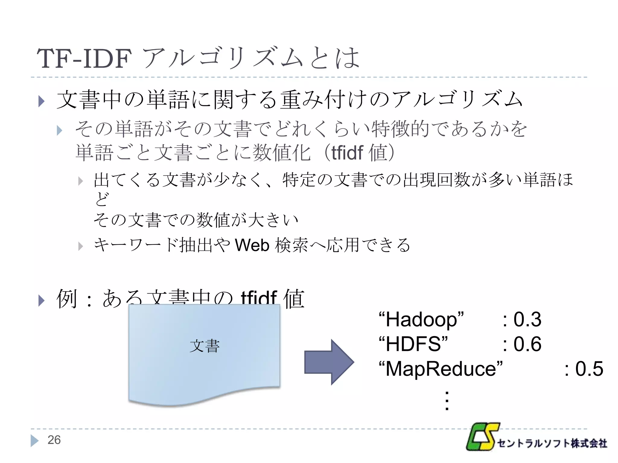 TF-IDF アルゴリズムとは
    文書中の単語に関する重み付けのアルゴリズム
        その単語がその文書でどれくらい特徴的であるかを
         単語ごと文書ごとに数値化（tfidf 値）
            出てくる文書が少なく、特定の文書での出現回数が多い単語ほ
             ど
             その文書での数値が大きい
            キーワード抽出や Web 検索へ応用できる


    例：ある文書中の tfidf 値
                             “Hadoop”   : 0.3
                  文書         “HDFS”     : 0.6
                             “MapReduce”        : 0.5


    26                             …
 