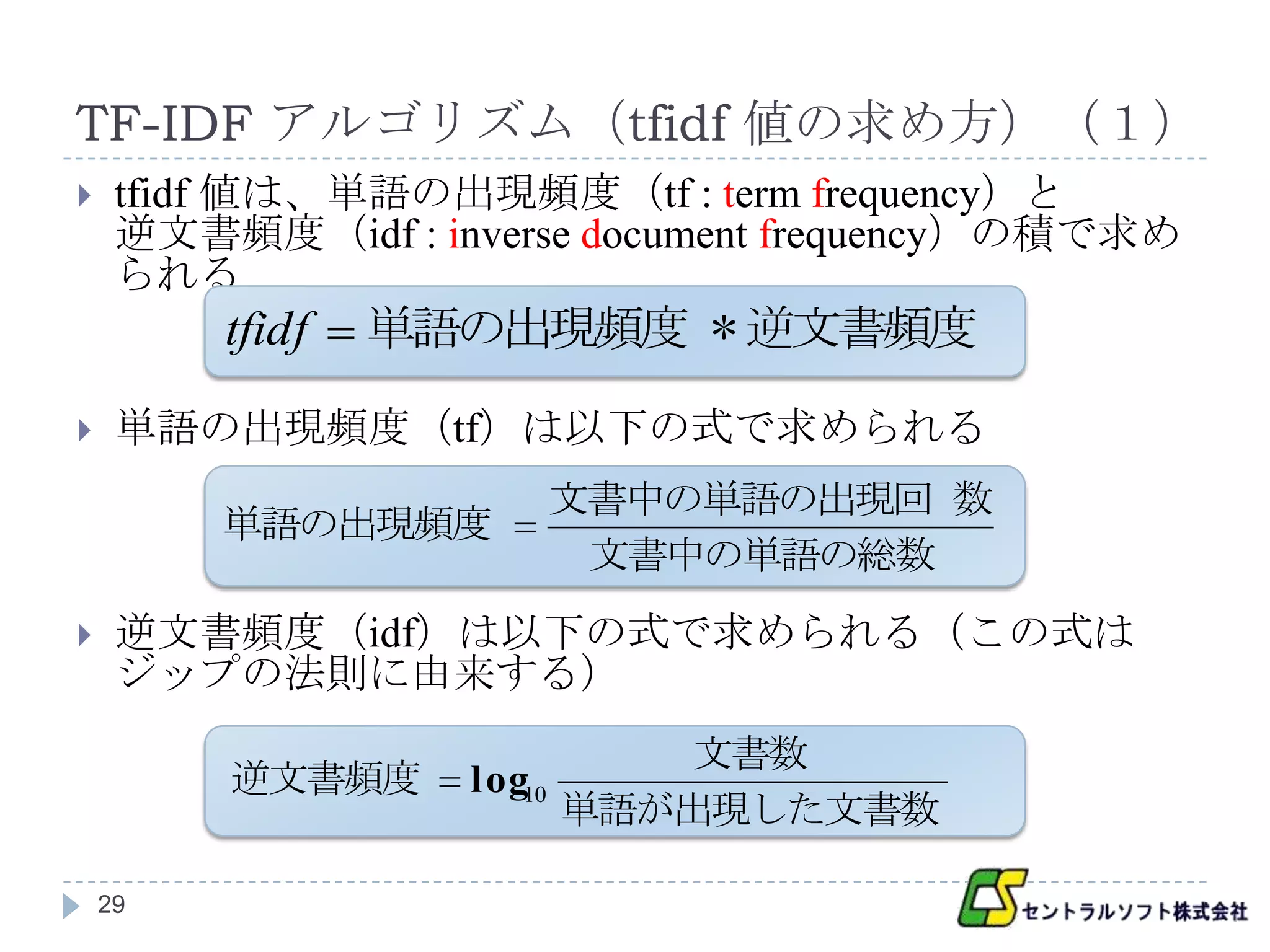 TF-IDF アルゴリズム（tfidf 値の求め方）（１）
    tfidf 値は、単語の出現頻度（tf : term frequency）と
     逆文書頻度（idf : inverse document frequency）の積で求め
     られる
         tfidf   単語の出現頻度 * 逆文書頻度

    単語の出現頻度（tf）は以下の式で求められる
                      文書中の単語の出現回 数
         単語の出現頻度
                       文書中の単語の総数
    逆文書頻度（idf）は以下の式で求められる（この式は
     ジップの法則に由来する）
                             文書数
         逆文書頻度     log10
                         単語が出現した文書数

    29
 