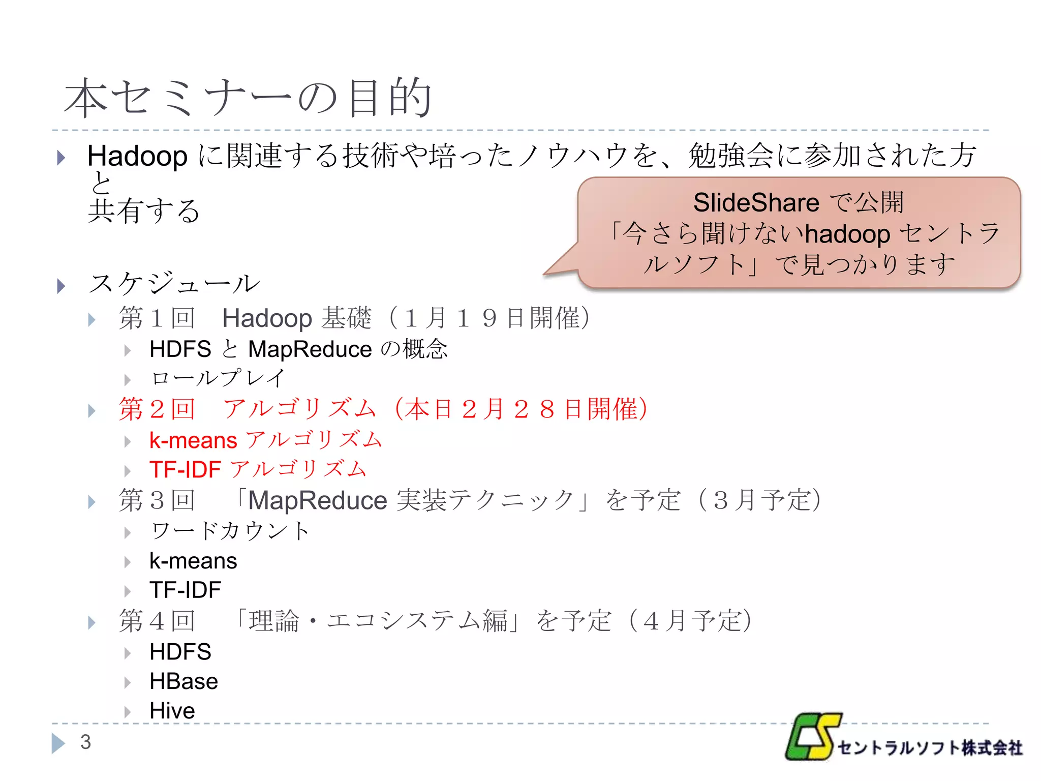 本セミナーの目的
   Hadoop に関連する技術や培ったノウハウを、勉強会に参加された方
    と
    共有する                    SlideShare で公開
                                   「今さら聞けないhadoop セントラ
                                     ルソフト」で見つかります
   スケジュール
       第１回 Hadoop 基礎（１月１９日開催）
           HDFS と MapReduce の概念
           ロールプレイ
       第２回 アルゴリズム（本日２月２８日開催）
           k-means アルゴリズム
           TF-IDF アルゴリズム
       第３回 「MapReduce 実装テクニック」を予定（３月予定）
           ワードカウント
           k-means
           TF-IDF
       第４回 「理論・エコシステム編」を予定（４月予定）
           HDFS
           HBase
           Hive
    3
 