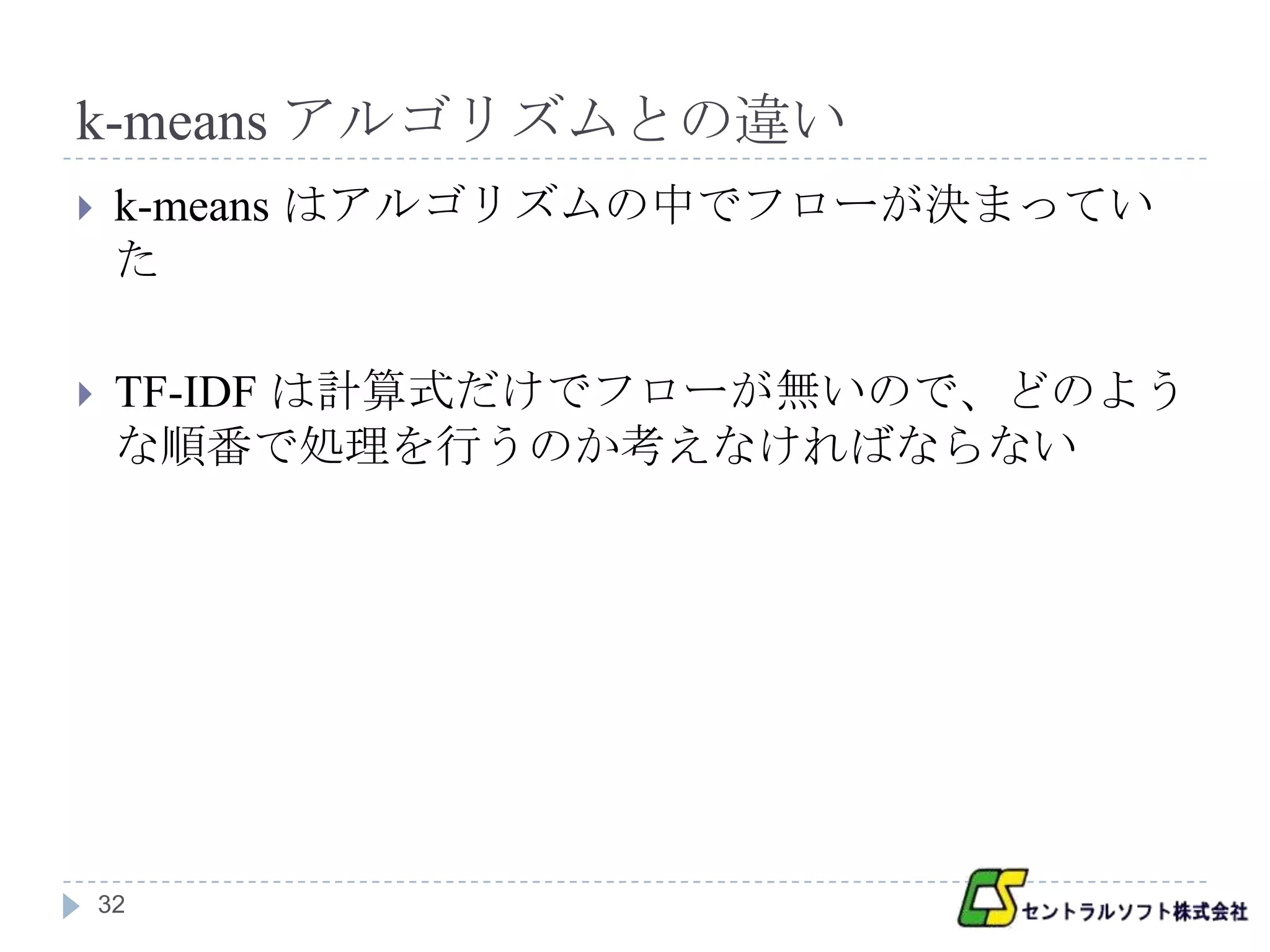k-means アルゴリズムとの違い
    k-means はアルゴリズムの中でフローが決まってい
     た

    TF-IDF は計算式だけでフローが無いので、どのよう
     な順番で処理を行うのか考えなければならない




    32
 