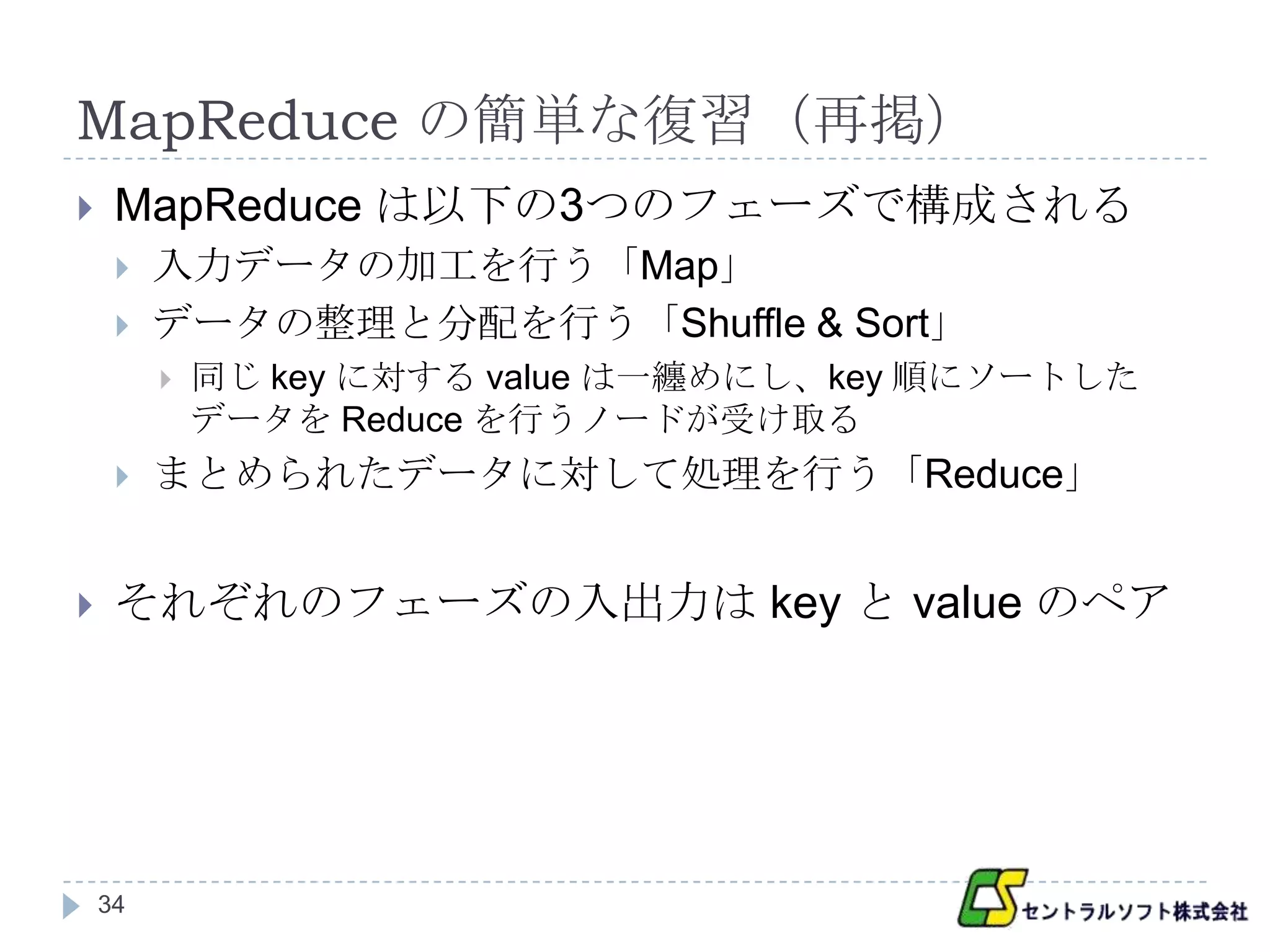 MapReduce の簡単な復習（再掲）
    MapReduce は以下の3つのフェーズで構成される
        入力データの加工を行う「Map」
        データの整理と分配を行う「Shuffle & Sort」
            同じ key に対する value は一纏めにし、key 順にソートした
             データを Reduce を行うノードが受け取る
        まとめられたデータに対して処理を行う「Reduce」


    それぞれのフェーズの入出力は key と value のペア




    34
 